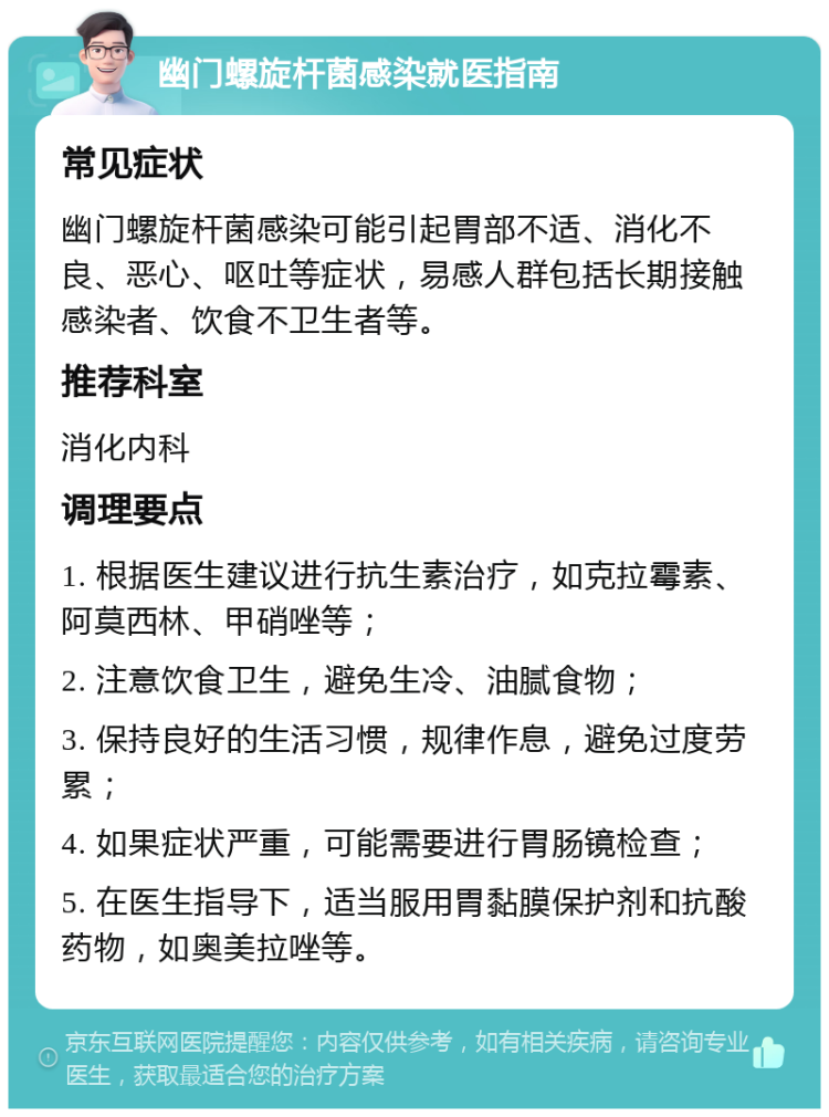 幽门螺旋杆菌感染就医指南 常见症状 幽门螺旋杆菌感染可能引起胃部不适、消化不良、恶心、呕吐等症状，易感人群包括长期接触感染者、饮食不卫生者等。 推荐科室 消化内科 调理要点 1. 根据医生建议进行抗生素治疗，如克拉霉素、阿莫西林、甲硝唑等； 2. 注意饮食卫生，避免生冷、油腻食物； 3. 保持良好的生活习惯，规律作息，避免过度劳累； 4. 如果症状严重，可能需要进行胃肠镜检查； 5. 在医生指导下，适当服用胃黏膜保护剂和抗酸药物，如奥美拉唑等。