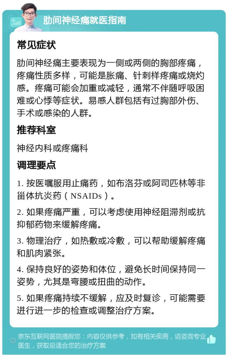 肋间神经痛就医指南 常见症状 肋间神经痛主要表现为一侧或两侧的胸部疼痛，疼痛性质多样，可能是胀痛、针刺样疼痛或烧灼感。疼痛可能会加重或减轻，通常不伴随呼吸困难或心悸等症状。易感人群包括有过胸部外伤、手术或感染的人群。 推荐科室 神经内科或疼痛科 调理要点 1. 按医嘱服用止痛药，如布洛芬或阿司匹林等非甾体抗炎药（NSAIDs）。 2. 如果疼痛严重，可以考虑使用神经阻滞剂或抗抑郁药物来缓解疼痛。 3. 物理治疗，如热敷或冷敷，可以帮助缓解疼痛和肌肉紧张。 4. 保持良好的姿势和体位，避免长时间保持同一姿势，尤其是弯腰或扭曲的动作。 5. 如果疼痛持续不缓解，应及时复诊，可能需要进行进一步的检查或调整治疗方案。