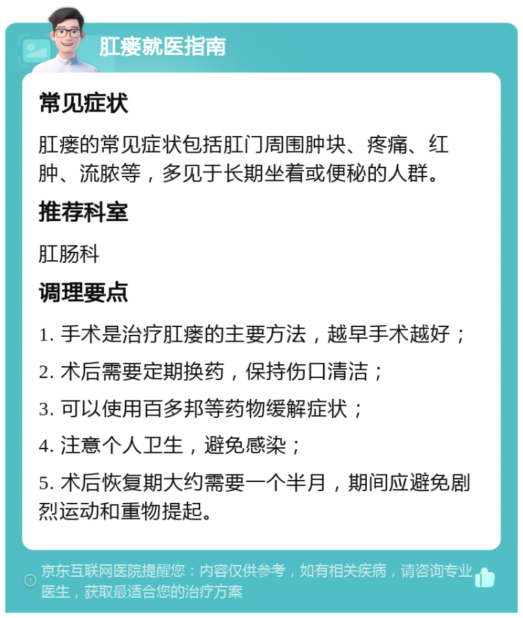 肛瘘就医指南 常见症状 肛瘘的常见症状包括肛门周围肿块、疼痛、红肿、流脓等，多见于长期坐着或便秘的人群。 推荐科室 肛肠科 调理要点 1. 手术是治疗肛瘘的主要方法，越早手术越好； 2. 术后需要定期换药，保持伤口清洁； 3. 可以使用百多邦等药物缓解症状； 4. 注意个人卫生，避免感染； 5. 术后恢复期大约需要一个半月，期间应避免剧烈运动和重物提起。