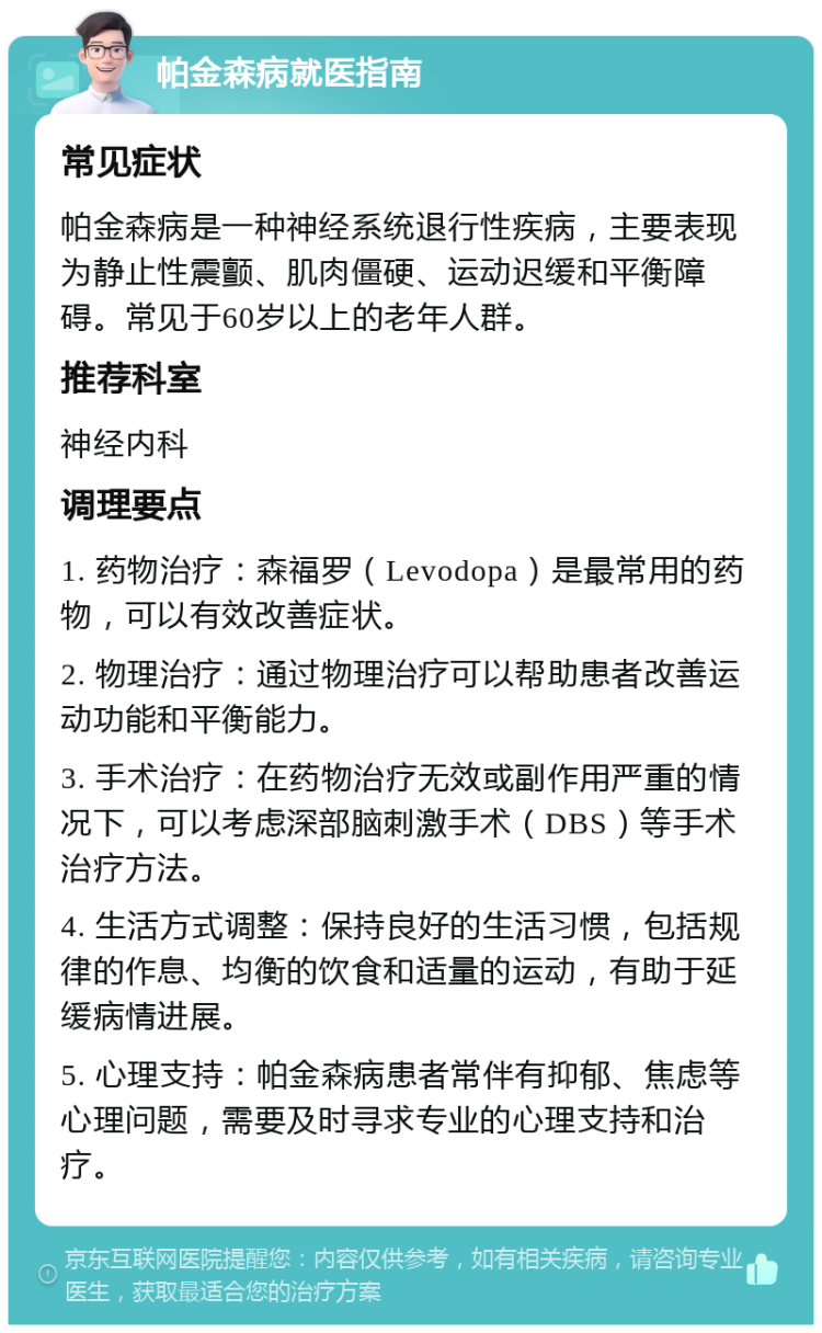 帕金森病就医指南 常见症状 帕金森病是一种神经系统退行性疾病，主要表现为静止性震颤、肌肉僵硬、运动迟缓和平衡障碍。常见于60岁以上的老年人群。 推荐科室 神经内科 调理要点 1. 药物治疗：森福罗（Levodopa）是最常用的药物，可以有效改善症状。 2. 物理治疗：通过物理治疗可以帮助患者改善运动功能和平衡能力。 3. 手术治疗：在药物治疗无效或副作用严重的情况下，可以考虑深部脑刺激手术（DBS）等手术治疗方法。 4. 生活方式调整：保持良好的生活习惯，包括规律的作息、均衡的饮食和适量的运动，有助于延缓病情进展。 5. 心理支持：帕金森病患者常伴有抑郁、焦虑等心理问题，需要及时寻求专业的心理支持和治疗。