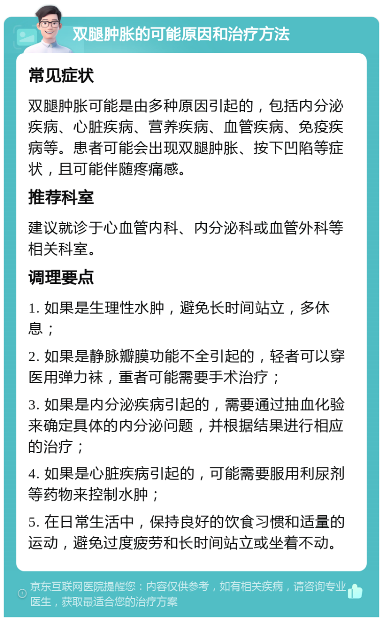 双腿肿胀的可能原因和治疗方法 常见症状 双腿肿胀可能是由多种原因引起的，包括内分泌疾病、心脏疾病、营养疾病、血管疾病、免疫疾病等。患者可能会出现双腿肿胀、按下凹陷等症状，且可能伴随疼痛感。 推荐科室 建议就诊于心血管内科、内分泌科或血管外科等相关科室。 调理要点 1. 如果是生理性水肿，避免长时间站立，多休息； 2. 如果是静脉瓣膜功能不全引起的，轻者可以穿医用弹力袜，重者可能需要手术治疗； 3. 如果是内分泌疾病引起的，需要通过抽血化验来确定具体的内分泌问题，并根据结果进行相应的治疗； 4. 如果是心脏疾病引起的，可能需要服用利尿剂等药物来控制水肿； 5. 在日常生活中，保持良好的饮食习惯和适量的运动，避免过度疲劳和长时间站立或坐着不动。