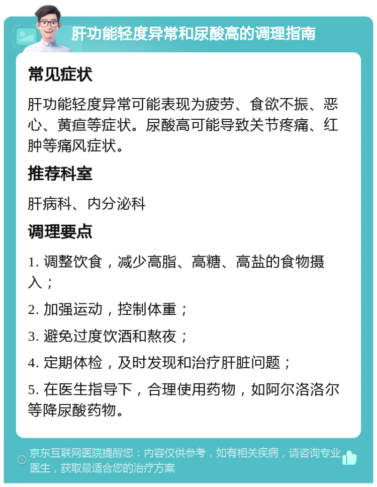 肝功能轻度异常和尿酸高的调理指南 常见症状 肝功能轻度异常可能表现为疲劳、食欲不振、恶心、黄疸等症状。尿酸高可能导致关节疼痛、红肿等痛风症状。 推荐科室 肝病科、内分泌科 调理要点 1. 调整饮食，减少高脂、高糖、高盐的食物摄入； 2. 加强运动，控制体重； 3. 避免过度饮酒和熬夜； 4. 定期体检，及时发现和治疗肝脏问题； 5. 在医生指导下，合理使用药物，如阿尔洛洛尔等降尿酸药物。