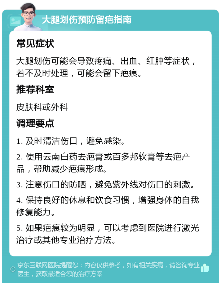 大腿划伤预防留疤指南 常见症状 大腿划伤可能会导致疼痛、出血、红肿等症状，若不及时处理，可能会留下疤痕。 推荐科室 皮肤科或外科 调理要点 1. 及时清洁伤口，避免感染。 2. 使用云南白药去疤膏或百多邦软膏等去疤产品，帮助减少疤痕形成。 3. 注意伤口的防晒，避免紫外线对伤口的刺激。 4. 保持良好的休息和饮食习惯，增强身体的自我修复能力。 5. 如果疤痕较为明显，可以考虑到医院进行激光治疗或其他专业治疗方法。