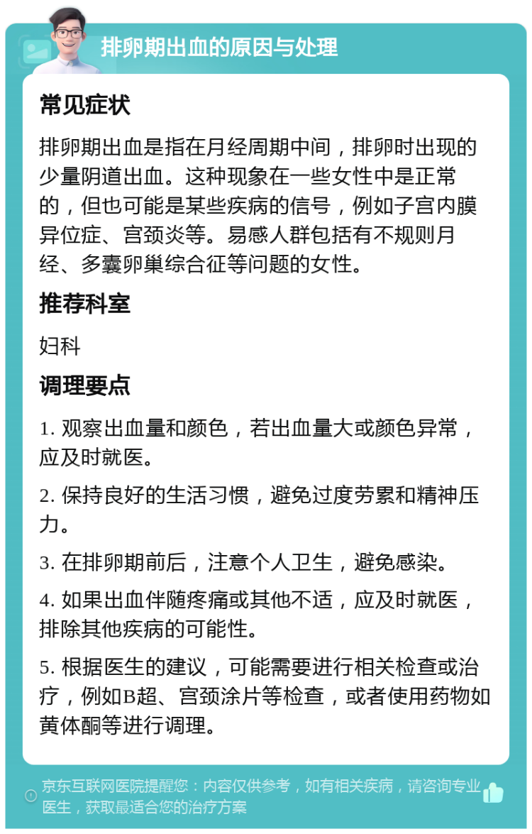 排卵期出血的原因与处理 常见症状 排卵期出血是指在月经周期中间，排卵时出现的少量阴道出血。这种现象在一些女性中是正常的，但也可能是某些疾病的信号，例如子宫内膜异位症、宫颈炎等。易感人群包括有不规则月经、多囊卵巢综合征等问题的女性。 推荐科室 妇科 调理要点 1. 观察出血量和颜色，若出血量大或颜色异常，应及时就医。 2. 保持良好的生活习惯，避免过度劳累和精神压力。 3. 在排卵期前后，注意个人卫生，避免感染。 4. 如果出血伴随疼痛或其他不适，应及时就医，排除其他疾病的可能性。 5. 根据医生的建议，可能需要进行相关检查或治疗，例如B超、宫颈涂片等检查，或者使用药物如黄体酮等进行调理。