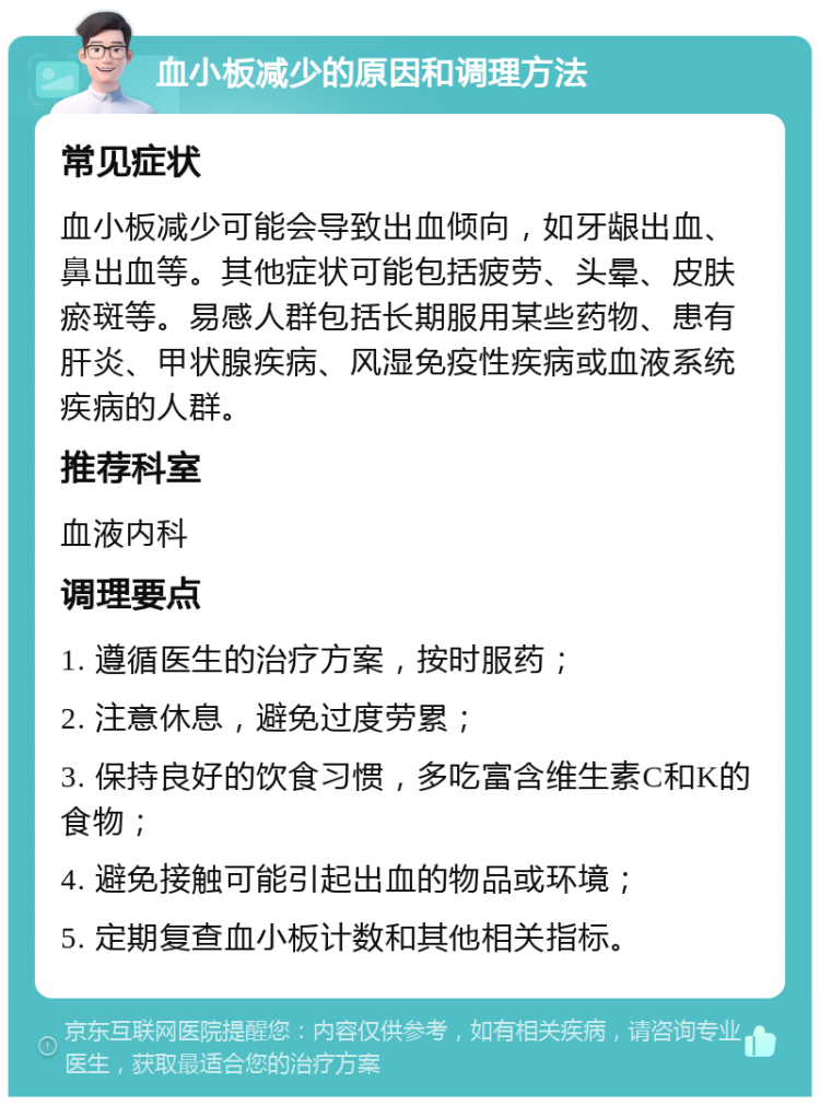 血小板减少的原因和调理方法 常见症状 血小板减少可能会导致出血倾向，如牙龈出血、鼻出血等。其他症状可能包括疲劳、头晕、皮肤瘀斑等。易感人群包括长期服用某些药物、患有肝炎、甲状腺疾病、风湿免疫性疾病或血液系统疾病的人群。 推荐科室 血液内科 调理要点 1. 遵循医生的治疗方案，按时服药； 2. 注意休息，避免过度劳累； 3. 保持良好的饮食习惯，多吃富含维生素C和K的食物； 4. 避免接触可能引起出血的物品或环境； 5. 定期复查血小板计数和其他相关指标。