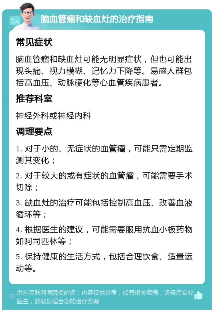 脑血管瘤和缺血灶的治疗指南 常见症状 脑血管瘤和缺血灶可能无明显症状，但也可能出现头痛、视力模糊、记忆力下降等。易感人群包括高血压、动脉硬化等心血管疾病患者。 推荐科室 神经外科或神经内科 调理要点 1. 对于小的、无症状的血管瘤，可能只需定期监测其变化； 2. 对于较大的或有症状的血管瘤，可能需要手术切除； 3. 缺血灶的治疗可能包括控制高血压、改善血液循环等； 4. 根据医生的建议，可能需要服用抗血小板药物如阿司匹林等； 5. 保持健康的生活方式，包括合理饮食、适量运动等。