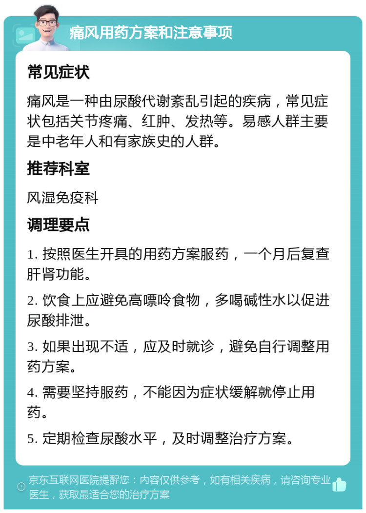 痛风用药方案和注意事项 常见症状 痛风是一种由尿酸代谢紊乱引起的疾病，常见症状包括关节疼痛、红肿、发热等。易感人群主要是中老年人和有家族史的人群。 推荐科室 风湿免疫科 调理要点 1. 按照医生开具的用药方案服药，一个月后复查肝肾功能。 2. 饮食上应避免高嘌呤食物，多喝碱性水以促进尿酸排泄。 3. 如果出现不适，应及时就诊，避免自行调整用药方案。 4. 需要坚持服药，不能因为症状缓解就停止用药。 5. 定期检查尿酸水平，及时调整治疗方案。