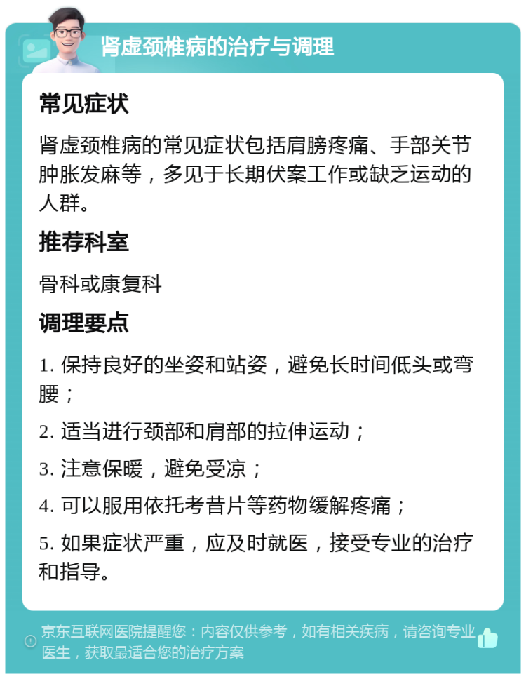 肾虚颈椎病的治疗与调理 常见症状 肾虚颈椎病的常见症状包括肩膀疼痛、手部关节肿胀发麻等，多见于长期伏案工作或缺乏运动的人群。 推荐科室 骨科或康复科 调理要点 1. 保持良好的坐姿和站姿，避免长时间低头或弯腰； 2. 适当进行颈部和肩部的拉伸运动； 3. 注意保暖，避免受凉； 4. 可以服用依托考昔片等药物缓解疼痛； 5. 如果症状严重，应及时就医，接受专业的治疗和指导。