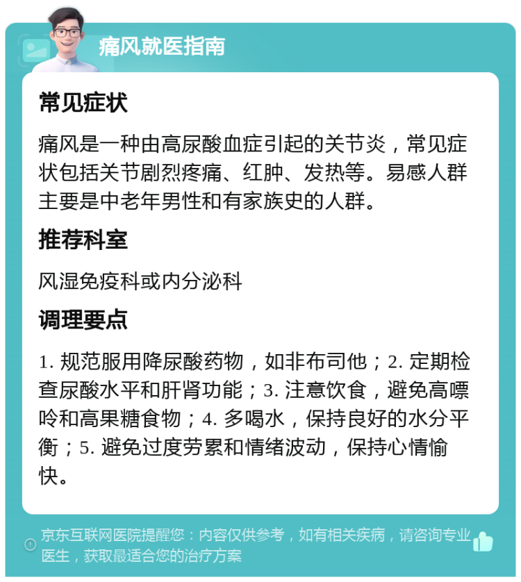 痛风就医指南 常见症状 痛风是一种由高尿酸血症引起的关节炎，常见症状包括关节剧烈疼痛、红肿、发热等。易感人群主要是中老年男性和有家族史的人群。 推荐科室 风湿免疫科或内分泌科 调理要点 1. 规范服用降尿酸药物，如非布司他；2. 定期检查尿酸水平和肝肾功能；3. 注意饮食，避免高嘌呤和高果糖食物；4. 多喝水，保持良好的水分平衡；5. 避免过度劳累和情绪波动，保持心情愉快。