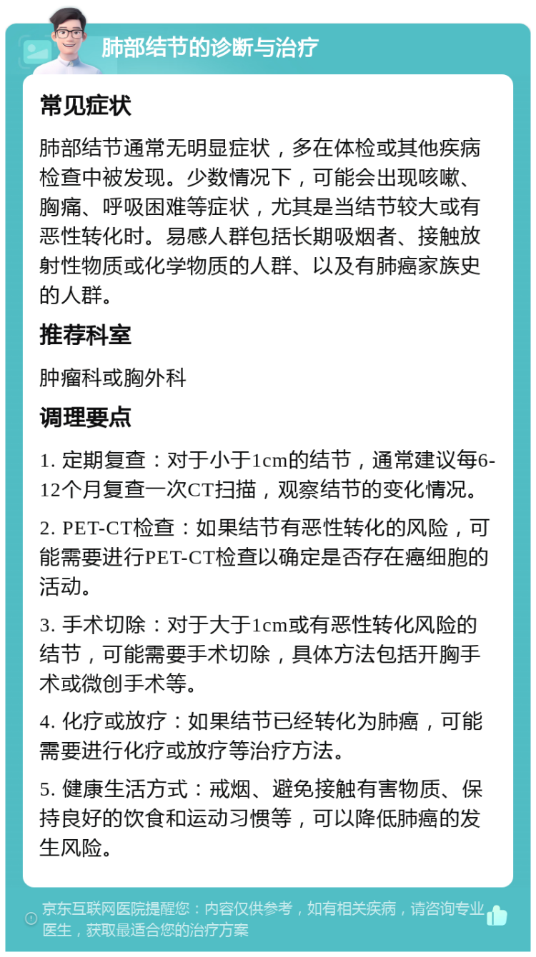 肺部结节的诊断与治疗 常见症状 肺部结节通常无明显症状，多在体检或其他疾病检查中被发现。少数情况下，可能会出现咳嗽、胸痛、呼吸困难等症状，尤其是当结节较大或有恶性转化时。易感人群包括长期吸烟者、接触放射性物质或化学物质的人群、以及有肺癌家族史的人群。 推荐科室 肿瘤科或胸外科 调理要点 1. 定期复查：对于小于1cm的结节，通常建议每6-12个月复查一次CT扫描，观察结节的变化情况。 2. PET-CT检查：如果结节有恶性转化的风险，可能需要进行PET-CT检查以确定是否存在癌细胞的活动。 3. 手术切除：对于大于1cm或有恶性转化风险的结节，可能需要手术切除，具体方法包括开胸手术或微创手术等。 4. 化疗或放疗：如果结节已经转化为肺癌，可能需要进行化疗或放疗等治疗方法。 5. 健康生活方式：戒烟、避免接触有害物质、保持良好的饮食和运动习惯等，可以降低肺癌的发生风险。