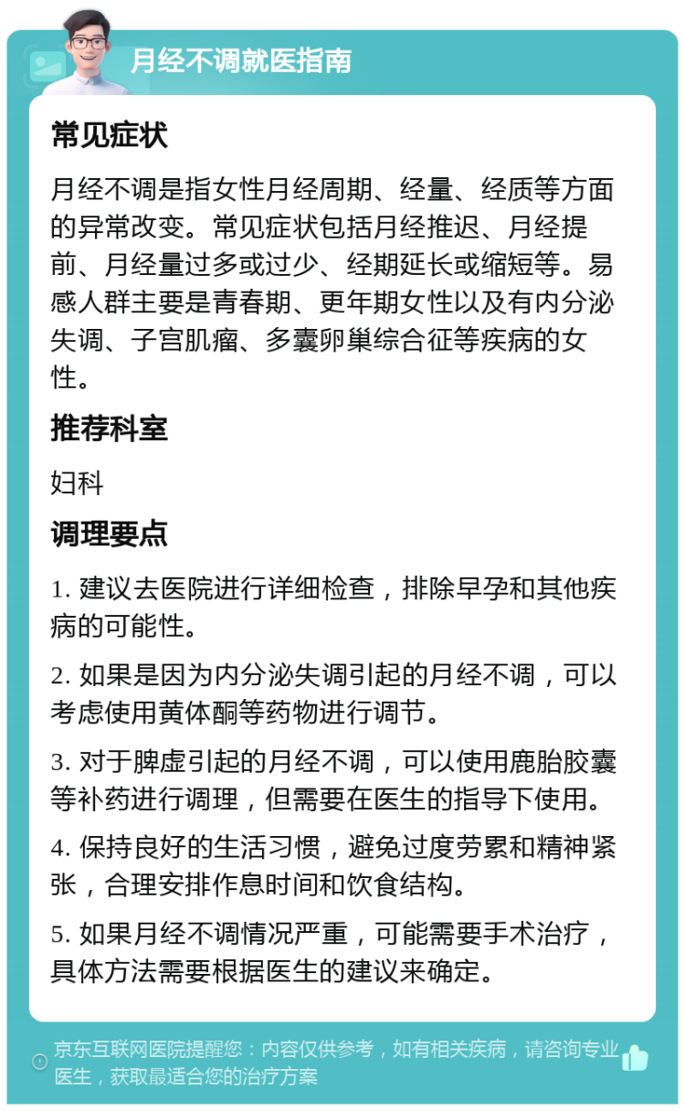 月经不调就医指南 常见症状 月经不调是指女性月经周期、经量、经质等方面的异常改变。常见症状包括月经推迟、月经提前、月经量过多或过少、经期延长或缩短等。易感人群主要是青春期、更年期女性以及有内分泌失调、子宫肌瘤、多囊卵巢综合征等疾病的女性。 推荐科室 妇科 调理要点 1. 建议去医院进行详细检查，排除早孕和其他疾病的可能性。 2. 如果是因为内分泌失调引起的月经不调，可以考虑使用黄体酮等药物进行调节。 3. 对于脾虚引起的月经不调，可以使用鹿胎胶囊等补药进行调理，但需要在医生的指导下使用。 4. 保持良好的生活习惯，避免过度劳累和精神紧张，合理安排作息时间和饮食结构。 5. 如果月经不调情况严重，可能需要手术治疗，具体方法需要根据医生的建议来确定。