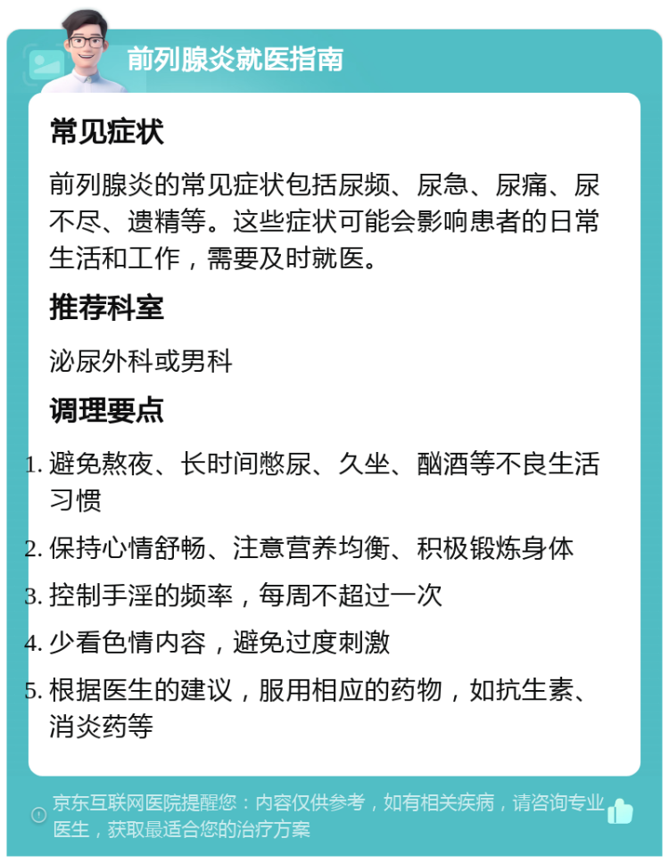 前列腺炎就医指南 常见症状 前列腺炎的常见症状包括尿频、尿急、尿痛、尿不尽、遗精等。这些症状可能会影响患者的日常生活和工作，需要及时就医。 推荐科室 泌尿外科或男科 调理要点 避免熬夜、长时间憋尿、久坐、酗酒等不良生活习惯 保持心情舒畅、注意营养均衡、积极锻炼身体 控制手淫的频率，每周不超过一次 少看色情内容，避免过度刺激 根据医生的建议，服用相应的药物，如抗生素、消炎药等