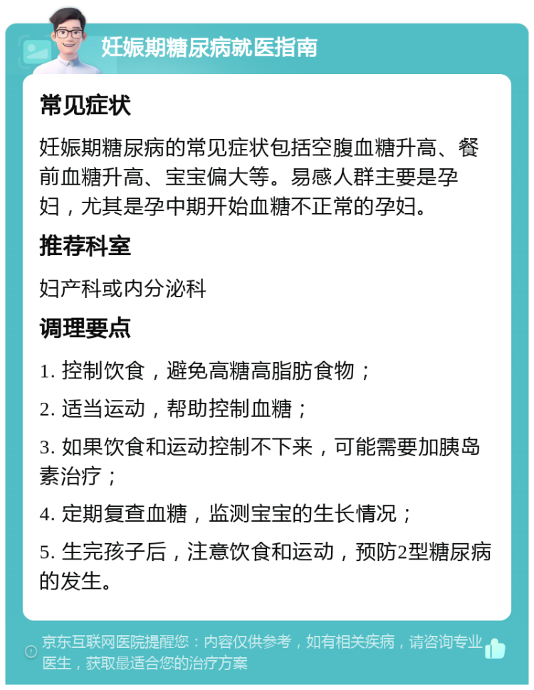 妊娠期糖尿病就医指南 常见症状 妊娠期糖尿病的常见症状包括空腹血糖升高、餐前血糖升高、宝宝偏大等。易感人群主要是孕妇，尤其是孕中期开始血糖不正常的孕妇。 推荐科室 妇产科或内分泌科 调理要点 1. 控制饮食，避免高糖高脂肪食物； 2. 适当运动，帮助控制血糖； 3. 如果饮食和运动控制不下来，可能需要加胰岛素治疗； 4. 定期复查血糖，监测宝宝的生长情况； 5. 生完孩子后，注意饮食和运动，预防2型糖尿病的发生。