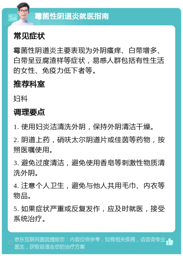 霉菌性阴道炎就医指南 常见症状 霉菌性阴道炎主要表现为外阴瘙痒、白带增多、白带呈豆腐渣样等症状，易感人群包括有性生活的女性、免疫力低下者等。 推荐科室 妇科 调理要点 1. 使用妇炎洁清洗外阴，保持外阴清洁干燥。 2. 阴道上药，硝呋太尔阴道片或佳茵等药物，按照医嘱使用。 3. 避免过度清洁，避免使用香皂等刺激性物质清洗外阴。 4. 注意个人卫生，避免与他人共用毛巾、内衣等物品。 5. 如果症状严重或反复发作，应及时就医，接受系统治疗。