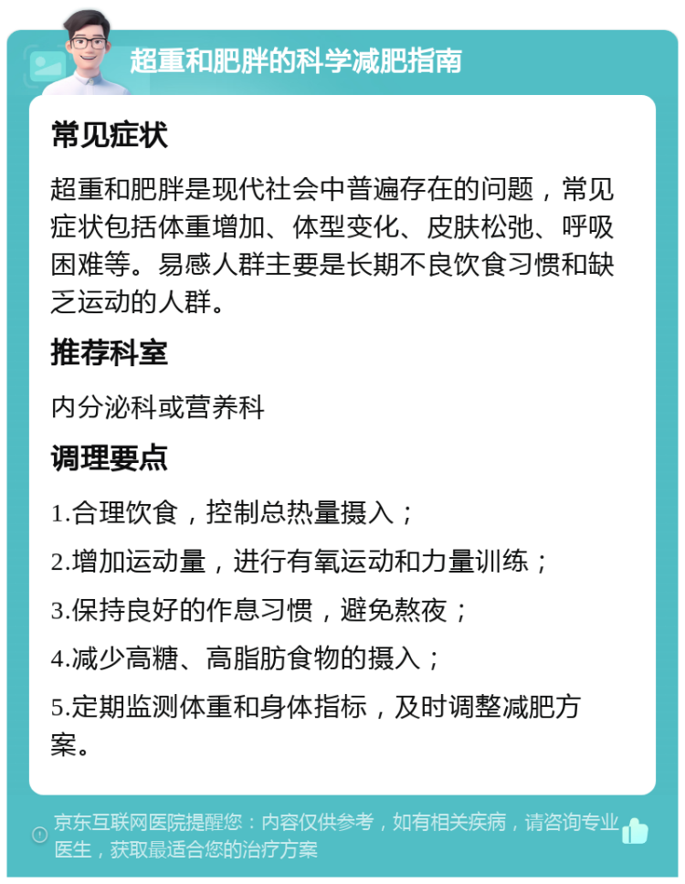 超重和肥胖的科学减肥指南 常见症状 超重和肥胖是现代社会中普遍存在的问题，常见症状包括体重增加、体型变化、皮肤松弛、呼吸困难等。易感人群主要是长期不良饮食习惯和缺乏运动的人群。 推荐科室 内分泌科或营养科 调理要点 1.合理饮食，控制总热量摄入； 2.增加运动量，进行有氧运动和力量训练； 3.保持良好的作息习惯，避免熬夜； 4.减少高糖、高脂肪食物的摄入； 5.定期监测体重和身体指标，及时调整减肥方案。