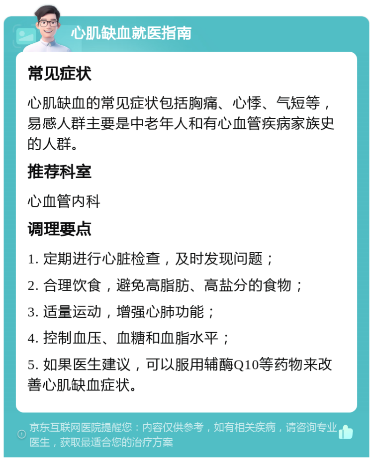 心肌缺血就医指南 常见症状 心肌缺血的常见症状包括胸痛、心悸、气短等，易感人群主要是中老年人和有心血管疾病家族史的人群。 推荐科室 心血管内科 调理要点 1. 定期进行心脏检查，及时发现问题； 2. 合理饮食，避免高脂肪、高盐分的食物； 3. 适量运动，增强心肺功能； 4. 控制血压、血糖和血脂水平； 5. 如果医生建议，可以服用辅酶Q10等药物来改善心肌缺血症状。