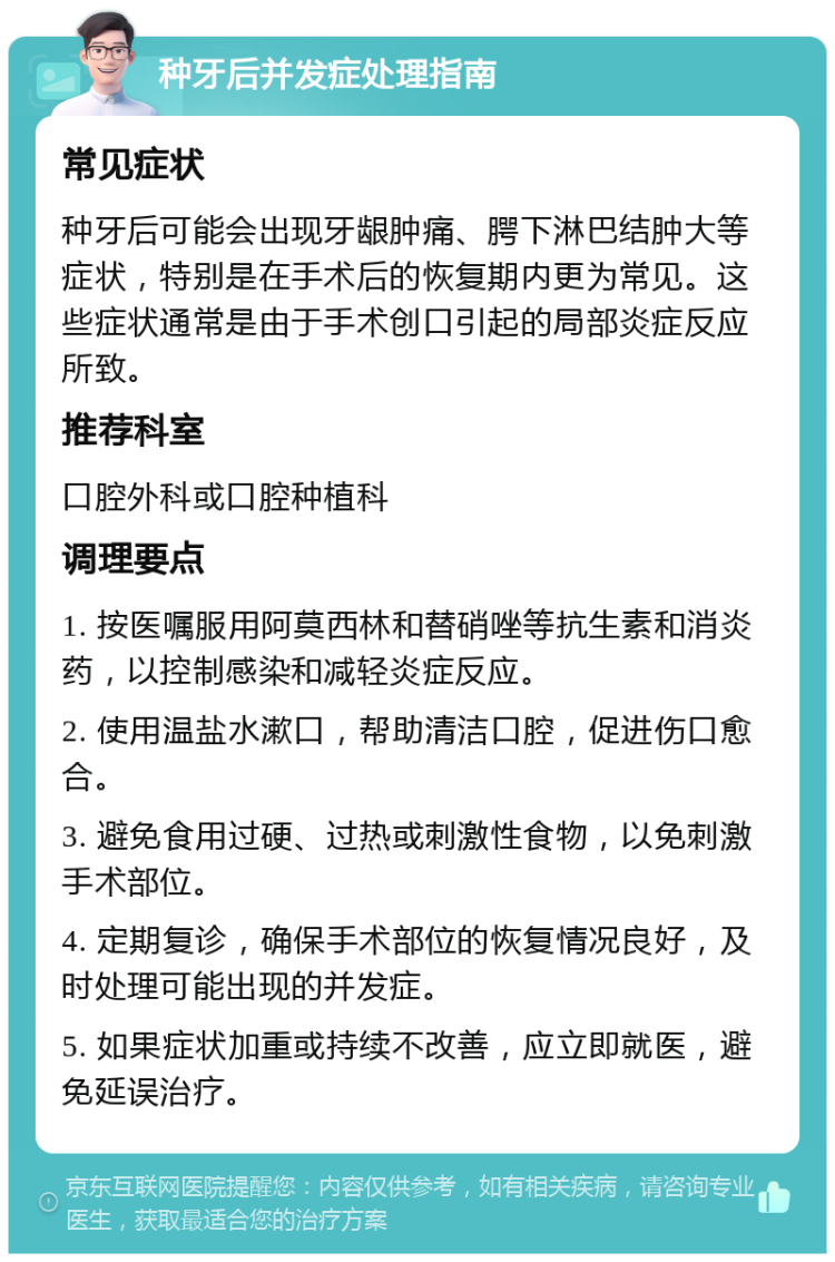 种牙后并发症处理指南 常见症状 种牙后可能会出现牙龈肿痛、腭下淋巴结肿大等症状，特别是在手术后的恢复期内更为常见。这些症状通常是由于手术创口引起的局部炎症反应所致。 推荐科室 口腔外科或口腔种植科 调理要点 1. 按医嘱服用阿莫西林和替硝唑等抗生素和消炎药，以控制感染和减轻炎症反应。 2. 使用温盐水漱口，帮助清洁口腔，促进伤口愈合。 3. 避免食用过硬、过热或刺激性食物，以免刺激手术部位。 4. 定期复诊，确保手术部位的恢复情况良好，及时处理可能出现的并发症。 5. 如果症状加重或持续不改善，应立即就医，避免延误治疗。