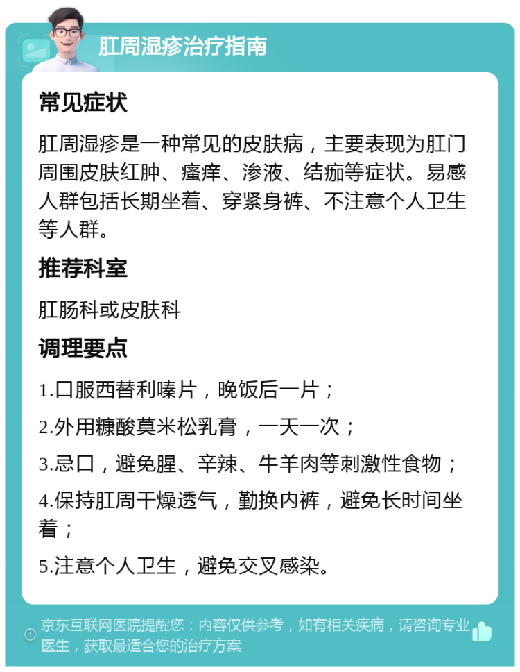 肛周湿疹治疗指南 常见症状 肛周湿疹是一种常见的皮肤病，主要表现为肛门周围皮肤红肿、瘙痒、渗液、结痂等症状。易感人群包括长期坐着、穿紧身裤、不注意个人卫生等人群。 推荐科室 肛肠科或皮肤科 调理要点 1.口服西替利嗪片，晚饭后一片； 2.外用糠酸莫米松乳膏，一天一次； 3.忌口，避免腥、辛辣、牛羊肉等刺激性食物； 4.保持肛周干燥透气，勤换内裤，避免长时间坐着； 5.注意个人卫生，避免交叉感染。