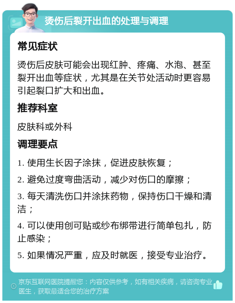 烫伤后裂开出血的处理与调理 常见症状 烫伤后皮肤可能会出现红肿、疼痛、水泡、甚至裂开出血等症状，尤其是在关节处活动时更容易引起裂口扩大和出血。 推荐科室 皮肤科或外科 调理要点 1. 使用生长因子涂抹，促进皮肤恢复； 2. 避免过度弯曲活动，减少对伤口的摩擦； 3. 每天清洗伤口并涂抹药物，保持伤口干燥和清洁； 4. 可以使用创可贴或纱布绑带进行简单包扎，防止感染； 5. 如果情况严重，应及时就医，接受专业治疗。