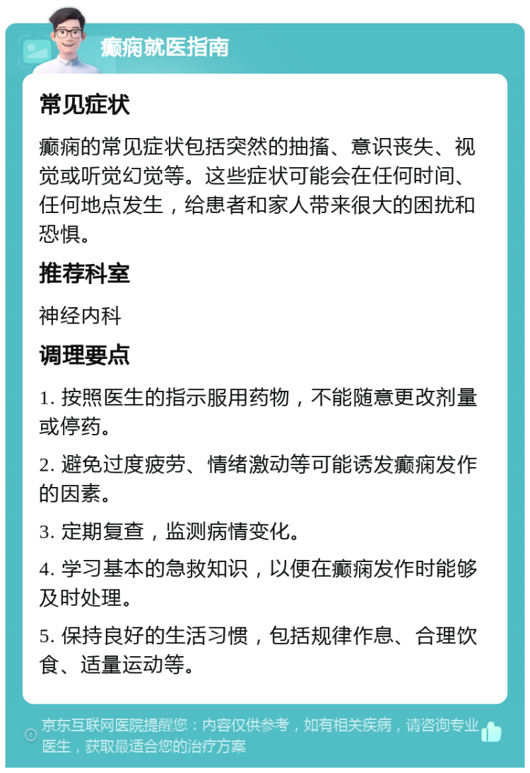 癫痫就医指南 常见症状 癫痫的常见症状包括突然的抽搐、意识丧失、视觉或听觉幻觉等。这些症状可能会在任何时间、任何地点发生，给患者和家人带来很大的困扰和恐惧。 推荐科室 神经内科 调理要点 1. 按照医生的指示服用药物，不能随意更改剂量或停药。 2. 避免过度疲劳、情绪激动等可能诱发癫痫发作的因素。 3. 定期复查，监测病情变化。 4. 学习基本的急救知识，以便在癫痫发作时能够及时处理。 5. 保持良好的生活习惯，包括规律作息、合理饮食、适量运动等。