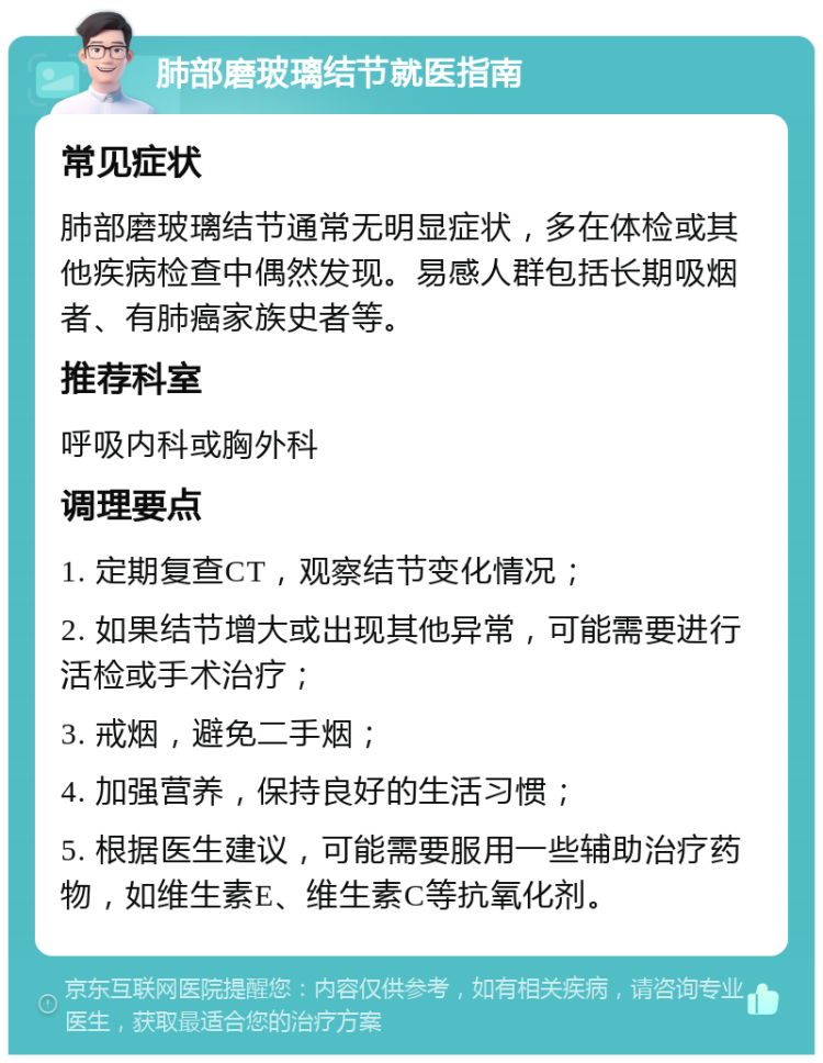 肺部磨玻璃结节就医指南 常见症状 肺部磨玻璃结节通常无明显症状，多在体检或其他疾病检查中偶然发现。易感人群包括长期吸烟者、有肺癌家族史者等。 推荐科室 呼吸内科或胸外科 调理要点 1. 定期复查CT，观察结节变化情况； 2. 如果结节增大或出现其他异常，可能需要进行活检或手术治疗； 3. 戒烟，避免二手烟； 4. 加强营养，保持良好的生活习惯； 5. 根据医生建议，可能需要服用一些辅助治疗药物，如维生素E、维生素C等抗氧化剂。