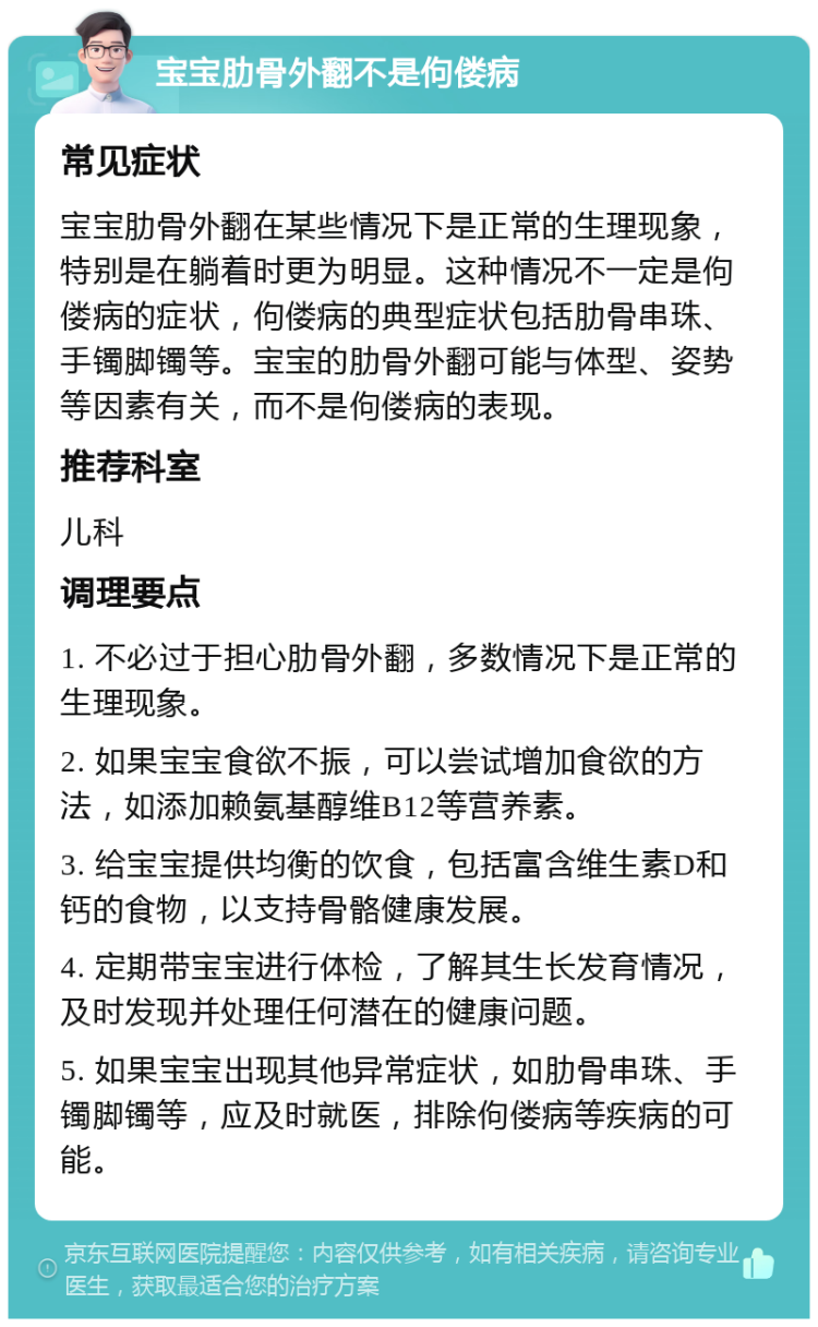 宝宝肋骨外翻不是佝偻病 常见症状 宝宝肋骨外翻在某些情况下是正常的生理现象，特别是在躺着时更为明显。这种情况不一定是佝偻病的症状，佝偻病的典型症状包括肋骨串珠、手镯脚镯等。宝宝的肋骨外翻可能与体型、姿势等因素有关，而不是佝偻病的表现。 推荐科室 儿科 调理要点 1. 不必过于担心肋骨外翻，多数情况下是正常的生理现象。 2. 如果宝宝食欲不振，可以尝试增加食欲的方法，如添加赖氨基醇维B12等营养素。 3. 给宝宝提供均衡的饮食，包括富含维生素D和钙的食物，以支持骨骼健康发展。 4. 定期带宝宝进行体检，了解其生长发育情况，及时发现并处理任何潜在的健康问题。 5. 如果宝宝出现其他异常症状，如肋骨串珠、手镯脚镯等，应及时就医，排除佝偻病等疾病的可能。