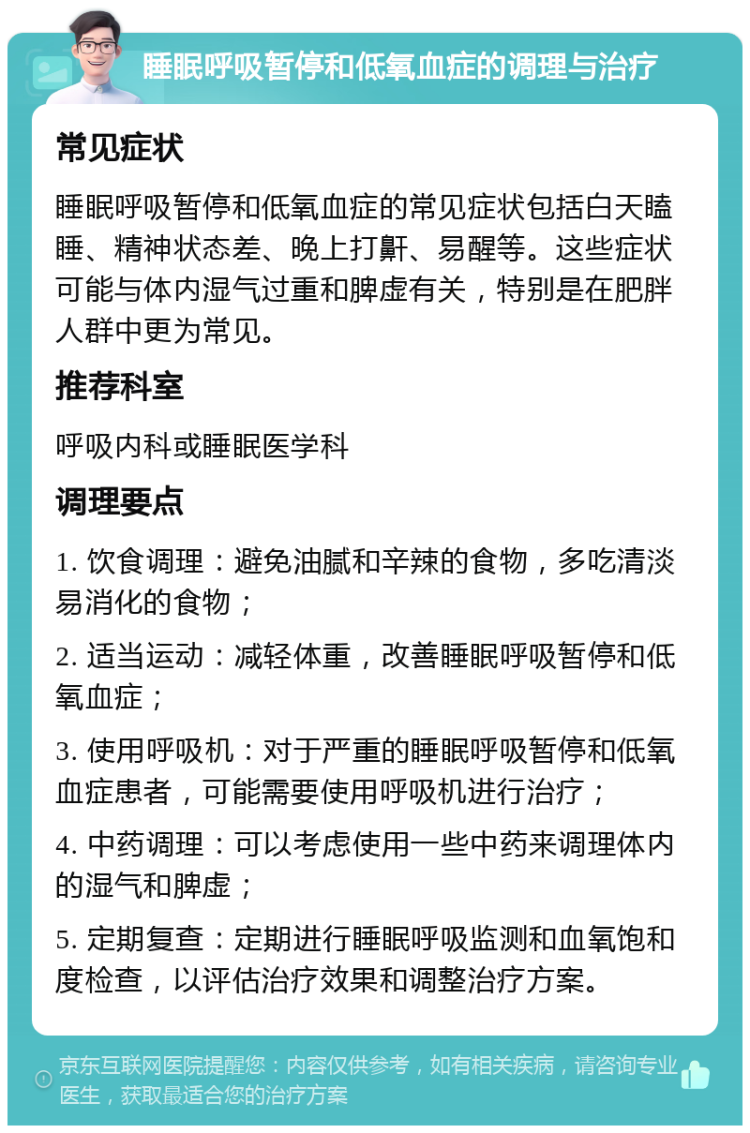 睡眠呼吸暂停和低氧血症的调理与治疗 常见症状 睡眠呼吸暂停和低氧血症的常见症状包括白天瞌睡、精神状态差、晚上打鼾、易醒等。这些症状可能与体内湿气过重和脾虚有关，特别是在肥胖人群中更为常见。 推荐科室 呼吸内科或睡眠医学科 调理要点 1. 饮食调理：避免油腻和辛辣的食物，多吃清淡易消化的食物； 2. 适当运动：减轻体重，改善睡眠呼吸暂停和低氧血症； 3. 使用呼吸机：对于严重的睡眠呼吸暂停和低氧血症患者，可能需要使用呼吸机进行治疗； 4. 中药调理：可以考虑使用一些中药来调理体内的湿气和脾虚； 5. 定期复查：定期进行睡眠呼吸监测和血氧饱和度检查，以评估治疗效果和调整治疗方案。