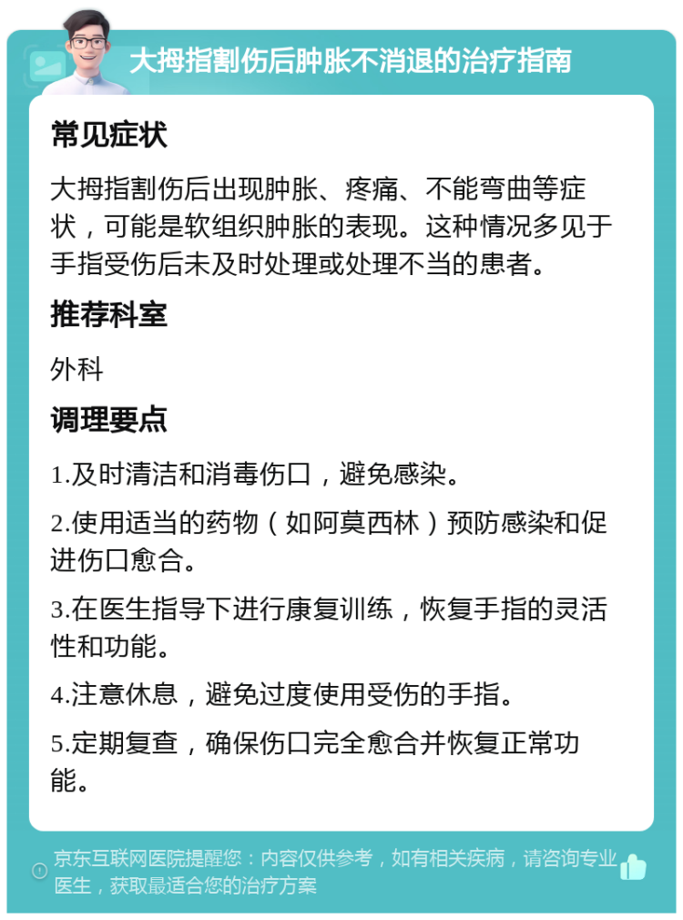 大拇指割伤后肿胀不消退的治疗指南 常见症状 大拇指割伤后出现肿胀、疼痛、不能弯曲等症状，可能是软组织肿胀的表现。这种情况多见于手指受伤后未及时处理或处理不当的患者。 推荐科室 外科 调理要点 1.及时清洁和消毒伤口，避免感染。 2.使用适当的药物（如阿莫西林）预防感染和促进伤口愈合。 3.在医生指导下进行康复训练，恢复手指的灵活性和功能。 4.注意休息，避免过度使用受伤的手指。 5.定期复查，确保伤口完全愈合并恢复正常功能。