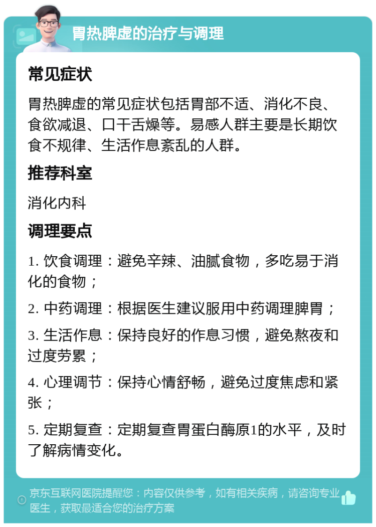 胃热脾虚的治疗与调理 常见症状 胃热脾虚的常见症状包括胃部不适、消化不良、食欲减退、口干舌燥等。易感人群主要是长期饮食不规律、生活作息紊乱的人群。 推荐科室 消化内科 调理要点 1. 饮食调理：避免辛辣、油腻食物，多吃易于消化的食物； 2. 中药调理：根据医生建议服用中药调理脾胃； 3. 生活作息：保持良好的作息习惯，避免熬夜和过度劳累； 4. 心理调节：保持心情舒畅，避免过度焦虑和紧张； 5. 定期复查：定期复查胃蛋白酶原1的水平，及时了解病情变化。