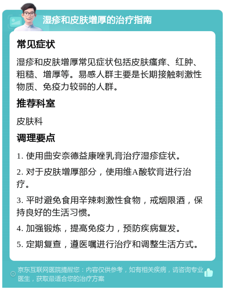 湿疹和皮肤增厚的治疗指南 常见症状 湿疹和皮肤增厚常见症状包括皮肤瘙痒、红肿、粗糙、增厚等。易感人群主要是长期接触刺激性物质、免疫力较弱的人群。 推荐科室 皮肤科 调理要点 1. 使用曲安奈德益康唑乳膏治疗湿疹症状。 2. 对于皮肤增厚部分，使用维A酸软膏进行治疗。 3. 平时避免食用辛辣刺激性食物，戒烟限酒，保持良好的生活习惯。 4. 加强锻炼，提高免疫力，预防疾病复发。 5. 定期复查，遵医嘱进行治疗和调整生活方式。