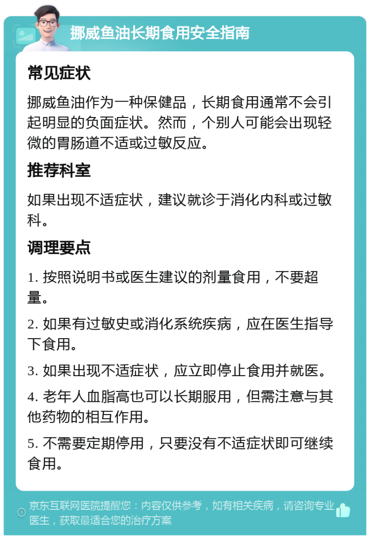 挪威鱼油长期食用安全指南 常见症状 挪威鱼油作为一种保健品，长期食用通常不会引起明显的负面症状。然而，个别人可能会出现轻微的胃肠道不适或过敏反应。 推荐科室 如果出现不适症状，建议就诊于消化内科或过敏科。 调理要点 1. 按照说明书或医生建议的剂量食用，不要超量。 2. 如果有过敏史或消化系统疾病，应在医生指导下食用。 3. 如果出现不适症状，应立即停止食用并就医。 4. 老年人血脂高也可以长期服用，但需注意与其他药物的相互作用。 5. 不需要定期停用，只要没有不适症状即可继续食用。