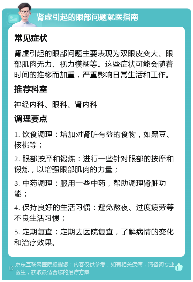 肾虚引起的眼部问题就医指南 常见症状 肾虚引起的眼部问题主要表现为双眼皮变大、眼部肌肉无力、视力模糊等。这些症状可能会随着时间的推移而加重，严重影响日常生活和工作。 推荐科室 神经内科、眼科、肾内科 调理要点 1. 饮食调理：增加对肾脏有益的食物，如黑豆、核桃等； 2. 眼部按摩和锻炼：进行一些针对眼部的按摩和锻炼，以增强眼部肌肉的力量； 3. 中药调理：服用一些中药，帮助调理肾脏功能； 4. 保持良好的生活习惯：避免熬夜、过度疲劳等不良生活习惯； 5. 定期复查：定期去医院复查，了解病情的变化和治疗效果。