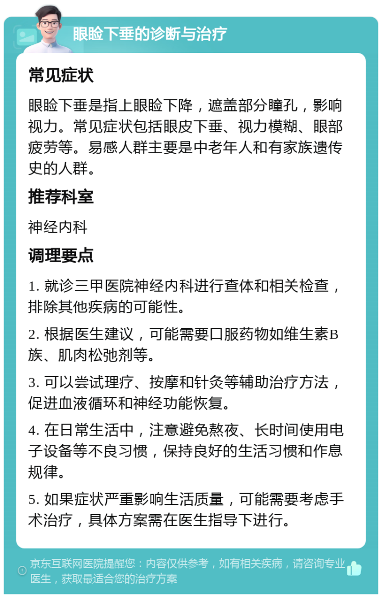 眼睑下垂的诊断与治疗 常见症状 眼睑下垂是指上眼睑下降，遮盖部分瞳孔，影响视力。常见症状包括眼皮下垂、视力模糊、眼部疲劳等。易感人群主要是中老年人和有家族遗传史的人群。 推荐科室 神经内科 调理要点 1. 就诊三甲医院神经内科进行查体和相关检查，排除其他疾病的可能性。 2. 根据医生建议，可能需要口服药物如维生素B族、肌肉松弛剂等。 3. 可以尝试理疗、按摩和针灸等辅助治疗方法，促进血液循环和神经功能恢复。 4. 在日常生活中，注意避免熬夜、长时间使用电子设备等不良习惯，保持良好的生活习惯和作息规律。 5. 如果症状严重影响生活质量，可能需要考虑手术治疗，具体方案需在医生指导下进行。