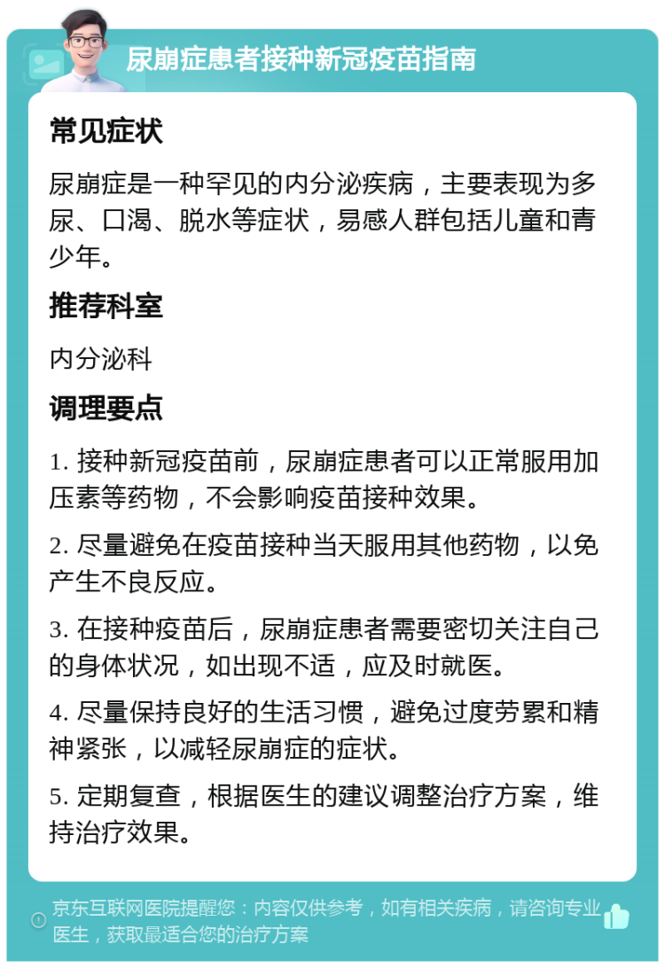 尿崩症患者接种新冠疫苗指南 常见症状 尿崩症是一种罕见的内分泌疾病，主要表现为多尿、口渴、脱水等症状，易感人群包括儿童和青少年。 推荐科室 内分泌科 调理要点 1. 接种新冠疫苗前，尿崩症患者可以正常服用加压素等药物，不会影响疫苗接种效果。 2. 尽量避免在疫苗接种当天服用其他药物，以免产生不良反应。 3. 在接种疫苗后，尿崩症患者需要密切关注自己的身体状况，如出现不适，应及时就医。 4. 尽量保持良好的生活习惯，避免过度劳累和精神紧张，以减轻尿崩症的症状。 5. 定期复查，根据医生的建议调整治疗方案，维持治疗效果。