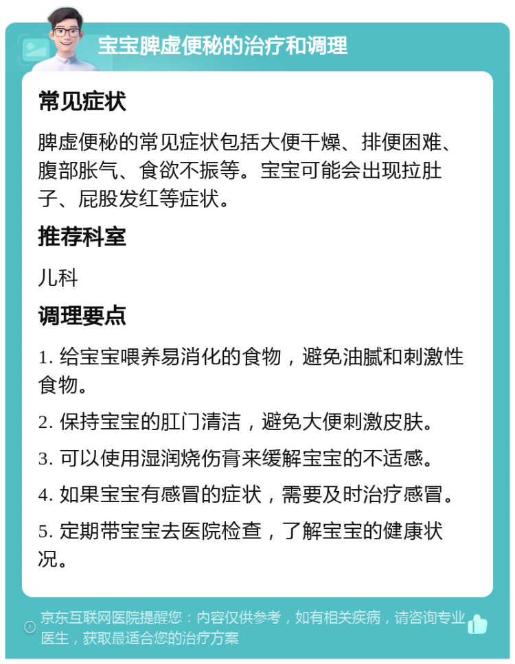 宝宝脾虚便秘的治疗和调理 常见症状 脾虚便秘的常见症状包括大便干燥、排便困难、腹部胀气、食欲不振等。宝宝可能会出现拉肚子、屁股发红等症状。 推荐科室 儿科 调理要点 1. 给宝宝喂养易消化的食物，避免油腻和刺激性食物。 2. 保持宝宝的肛门清洁，避免大便刺激皮肤。 3. 可以使用湿润烧伤膏来缓解宝宝的不适感。 4. 如果宝宝有感冒的症状，需要及时治疗感冒。 5. 定期带宝宝去医院检查，了解宝宝的健康状况。