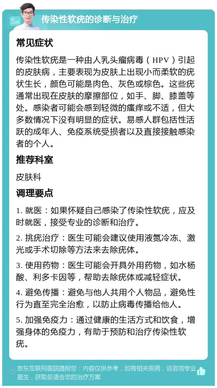 传染性软疣的诊断与治疗 常见症状 传染性软疣是一种由人乳头瘤病毒（HPV）引起的皮肤病，主要表现为皮肤上出现小而柔软的疣状生长，颜色可能是肉色、灰色或棕色。这些疣通常出现在皮肤的摩擦部位，如手、脚、膝盖等处。感染者可能会感到轻微的瘙痒或不适，但大多数情况下没有明显的症状。易感人群包括性活跃的成年人、免疫系统受损者以及直接接触感染者的个人。 推荐科室 皮肤科 调理要点 1. 就医：如果怀疑自己感染了传染性软疣，应及时就医，接受专业的诊断和治疗。 2. 挑疣治疗：医生可能会建议使用液氮冷冻、激光或手术切除等方法来去除疣体。 3. 使用药物：医生可能会开具外用药物，如水杨酸、利多卡因等，帮助去除疣体或减轻症状。 4. 避免传播：避免与他人共用个人物品，避免性行为直至完全治愈，以防止病毒传播给他人。 5. 加强免疫力：通过健康的生活方式和饮食，增强身体的免疫力，有助于预防和治疗传染性软疣。