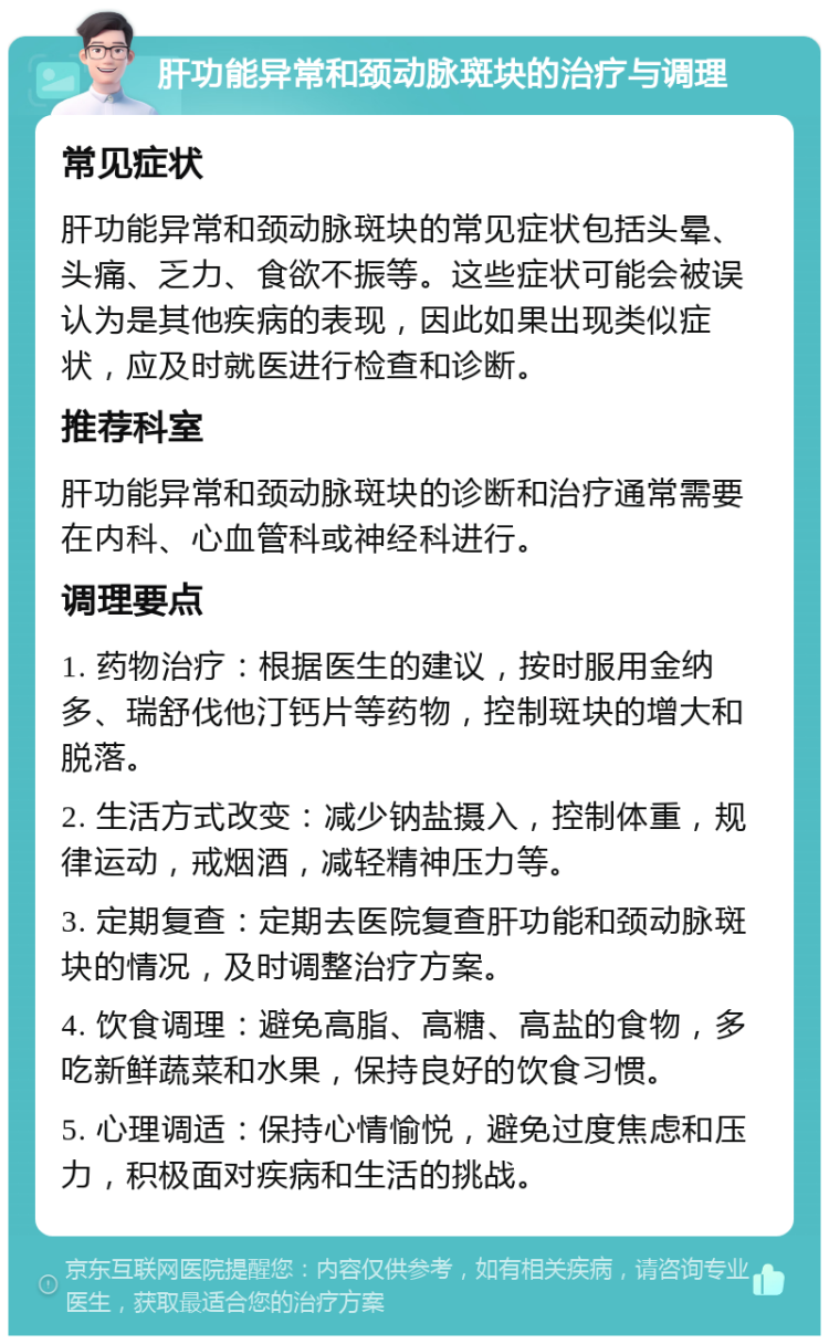 肝功能异常和颈动脉斑块的治疗与调理 常见症状 肝功能异常和颈动脉斑块的常见症状包括头晕、头痛、乏力、食欲不振等。这些症状可能会被误认为是其他疾病的表现，因此如果出现类似症状，应及时就医进行检查和诊断。 推荐科室 肝功能异常和颈动脉斑块的诊断和治疗通常需要在内科、心血管科或神经科进行。 调理要点 1. 药物治疗：根据医生的建议，按时服用金纳多、瑞舒伐他汀钙片等药物，控制斑块的增大和脱落。 2. 生活方式改变：减少钠盐摄入，控制体重，规律运动，戒烟酒，减轻精神压力等。 3. 定期复查：定期去医院复查肝功能和颈动脉斑块的情况，及时调整治疗方案。 4. 饮食调理：避免高脂、高糖、高盐的食物，多吃新鲜蔬菜和水果，保持良好的饮食习惯。 5. 心理调适：保持心情愉悦，避免过度焦虑和压力，积极面对疾病和生活的挑战。