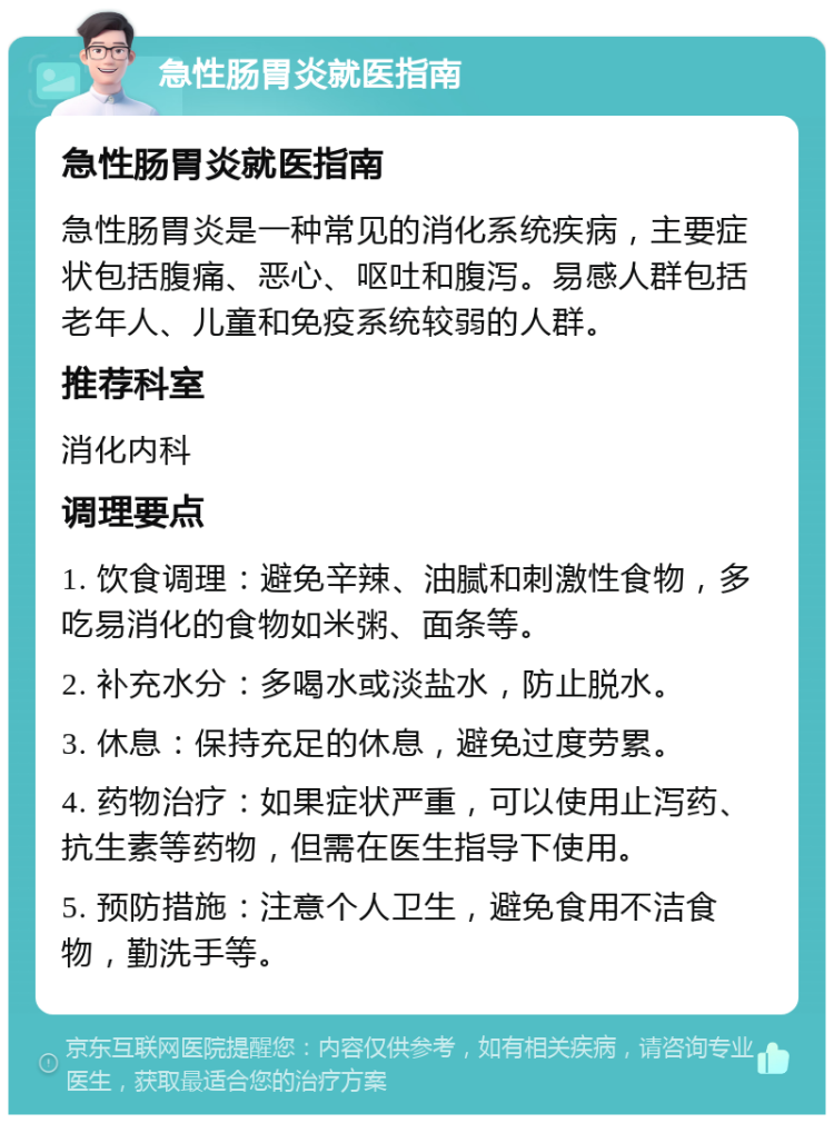 急性肠胃炎就医指南 急性肠胃炎就医指南 急性肠胃炎是一种常见的消化系统疾病，主要症状包括腹痛、恶心、呕吐和腹泻。易感人群包括老年人、儿童和免疫系统较弱的人群。 推荐科室 消化内科 调理要点 1. 饮食调理：避免辛辣、油腻和刺激性食物，多吃易消化的食物如米粥、面条等。 2. 补充水分：多喝水或淡盐水，防止脱水。 3. 休息：保持充足的休息，避免过度劳累。 4. 药物治疗：如果症状严重，可以使用止泻药、抗生素等药物，但需在医生指导下使用。 5. 预防措施：注意个人卫生，避免食用不洁食物，勤洗手等。