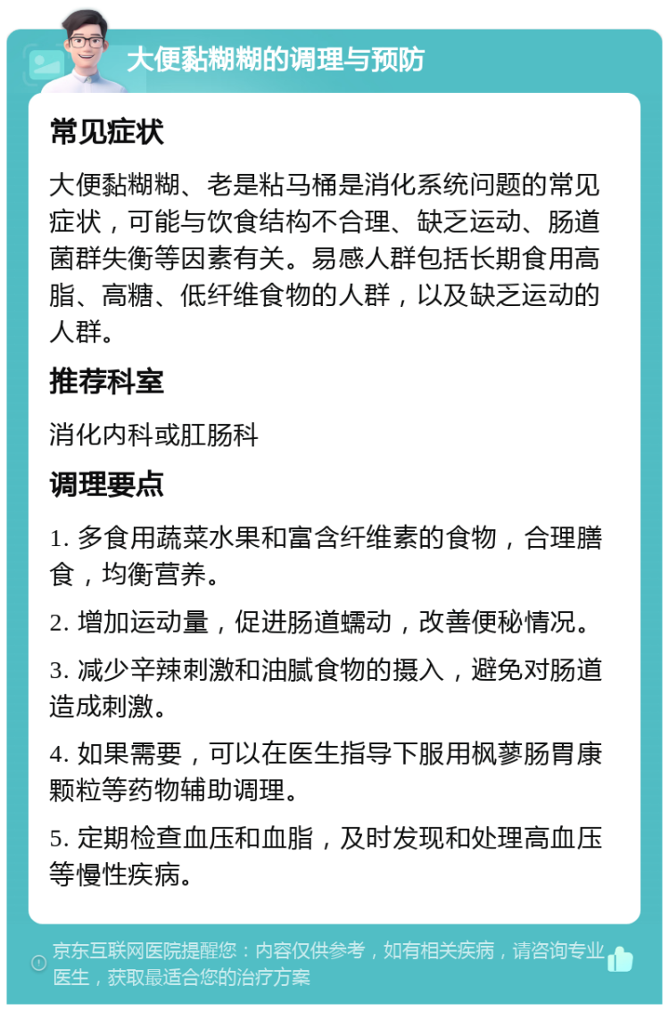 大便黏糊糊的调理与预防 常见症状 大便黏糊糊、老是粘马桶是消化系统问题的常见症状，可能与饮食结构不合理、缺乏运动、肠道菌群失衡等因素有关。易感人群包括长期食用高脂、高糖、低纤维食物的人群，以及缺乏运动的人群。 推荐科室 消化内科或肛肠科 调理要点 1. 多食用蔬菜水果和富含纤维素的食物，合理膳食，均衡营养。 2. 增加运动量，促进肠道蠕动，改善便秘情况。 3. 减少辛辣刺激和油腻食物的摄入，避免对肠道造成刺激。 4. 如果需要，可以在医生指导下服用枫蓼肠胃康颗粒等药物辅助调理。 5. 定期检查血压和血脂，及时发现和处理高血压等慢性疾病。