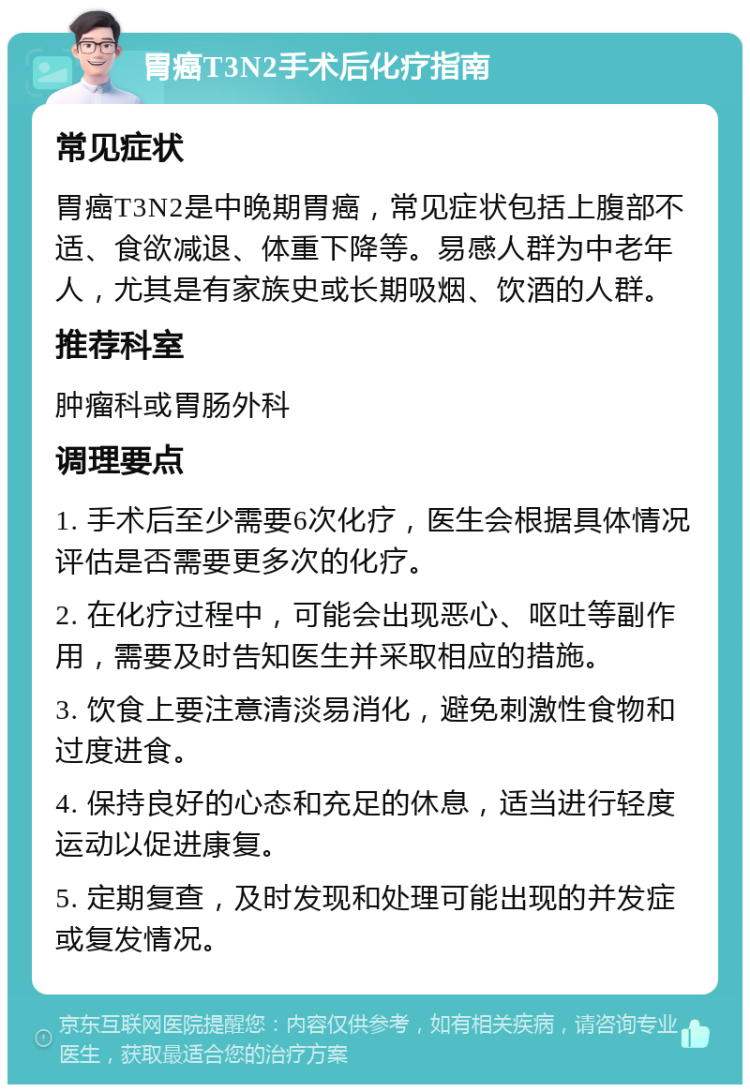 胃癌T3N2手术后化疗指南 常见症状 胃癌T3N2是中晚期胃癌，常见症状包括上腹部不适、食欲减退、体重下降等。易感人群为中老年人，尤其是有家族史或长期吸烟、饮酒的人群。 推荐科室 肿瘤科或胃肠外科 调理要点 1. 手术后至少需要6次化疗，医生会根据具体情况评估是否需要更多次的化疗。 2. 在化疗过程中，可能会出现恶心、呕吐等副作用，需要及时告知医生并采取相应的措施。 3. 饮食上要注意清淡易消化，避免刺激性食物和过度进食。 4. 保持良好的心态和充足的休息，适当进行轻度运动以促进康复。 5. 定期复查，及时发现和处理可能出现的并发症或复发情况。