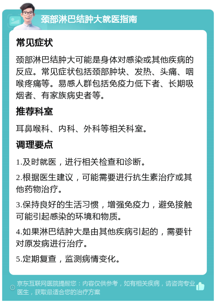 颈部淋巴结肿大就医指南 常见症状 颈部淋巴结肿大可能是身体对感染或其他疾病的反应。常见症状包括颈部肿块、发热、头痛、咽喉疼痛等。易感人群包括免疫力低下者、长期吸烟者、有家族病史者等。 推荐科室 耳鼻喉科、内科、外科等相关科室。 调理要点 1.及时就医，进行相关检查和诊断。 2.根据医生建议，可能需要进行抗生素治疗或其他药物治疗。 3.保持良好的生活习惯，增强免疫力，避免接触可能引起感染的环境和物质。 4.如果淋巴结肿大是由其他疾病引起的，需要针对原发病进行治疗。 5.定期复查，监测病情变化。