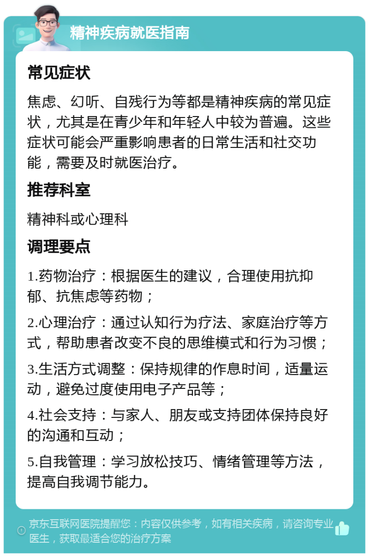 精神疾病就医指南 常见症状 焦虑、幻听、自残行为等都是精神疾病的常见症状，尤其是在青少年和年轻人中较为普遍。这些症状可能会严重影响患者的日常生活和社交功能，需要及时就医治疗。 推荐科室 精神科或心理科 调理要点 1.药物治疗：根据医生的建议，合理使用抗抑郁、抗焦虑等药物； 2.心理治疗：通过认知行为疗法、家庭治疗等方式，帮助患者改变不良的思维模式和行为习惯； 3.生活方式调整：保持规律的作息时间，适量运动，避免过度使用电子产品等； 4.社会支持：与家人、朋友或支持团体保持良好的沟通和互动； 5.自我管理：学习放松技巧、情绪管理等方法，提高自我调节能力。