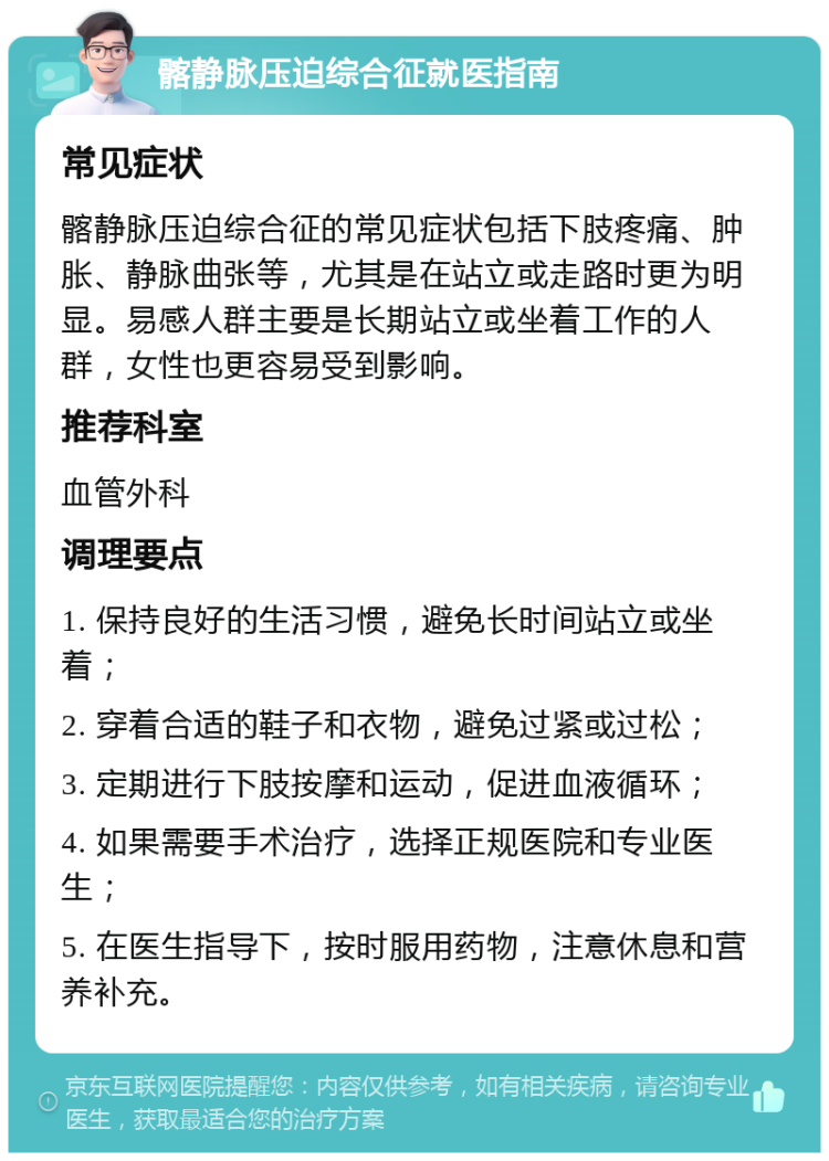 髂静脉压迫综合征就医指南 常见症状 髂静脉压迫综合征的常见症状包括下肢疼痛、肿胀、静脉曲张等，尤其是在站立或走路时更为明显。易感人群主要是长期站立或坐着工作的人群，女性也更容易受到影响。 推荐科室 血管外科 调理要点 1. 保持良好的生活习惯，避免长时间站立或坐着； 2. 穿着合适的鞋子和衣物，避免过紧或过松； 3. 定期进行下肢按摩和运动，促进血液循环； 4. 如果需要手术治疗，选择正规医院和专业医生； 5. 在医生指导下，按时服用药物，注意休息和营养补充。