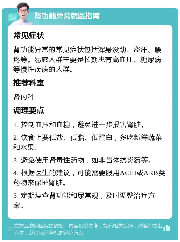 肾功能异常就医指南 常见症状 肾功能异常的常见症状包括浑身没劲、盗汗、腰疼等。易感人群主要是长期患有高血压、糖尿病等慢性疾病的人群。 推荐科室 肾内科 调理要点 1. 控制血压和血糖，避免进一步损害肾脏。 2. 饮食上要低盐、低脂、低蛋白，多吃新鲜蔬菜和水果。 3. 避免使用肾毒性药物，如非甾体抗炎药等。 4. 根据医生的建议，可能需要服用ACEI或ARB类药物来保护肾脏。 5. 定期复查肾功能和尿常规，及时调整治疗方案。