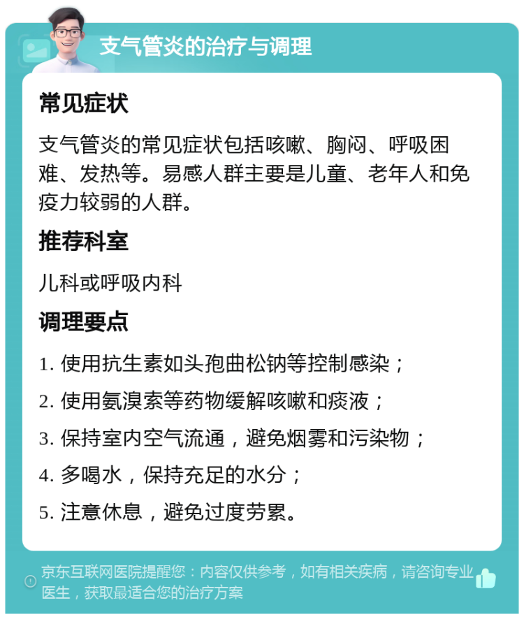 支气管炎的治疗与调理 常见症状 支气管炎的常见症状包括咳嗽、胸闷、呼吸困难、发热等。易感人群主要是儿童、老年人和免疫力较弱的人群。 推荐科室 儿科或呼吸内科 调理要点 1. 使用抗生素如头孢曲松钠等控制感染； 2. 使用氨溴索等药物缓解咳嗽和痰液； 3. 保持室内空气流通，避免烟雾和污染物； 4. 多喝水，保持充足的水分； 5. 注意休息，避免过度劳累。