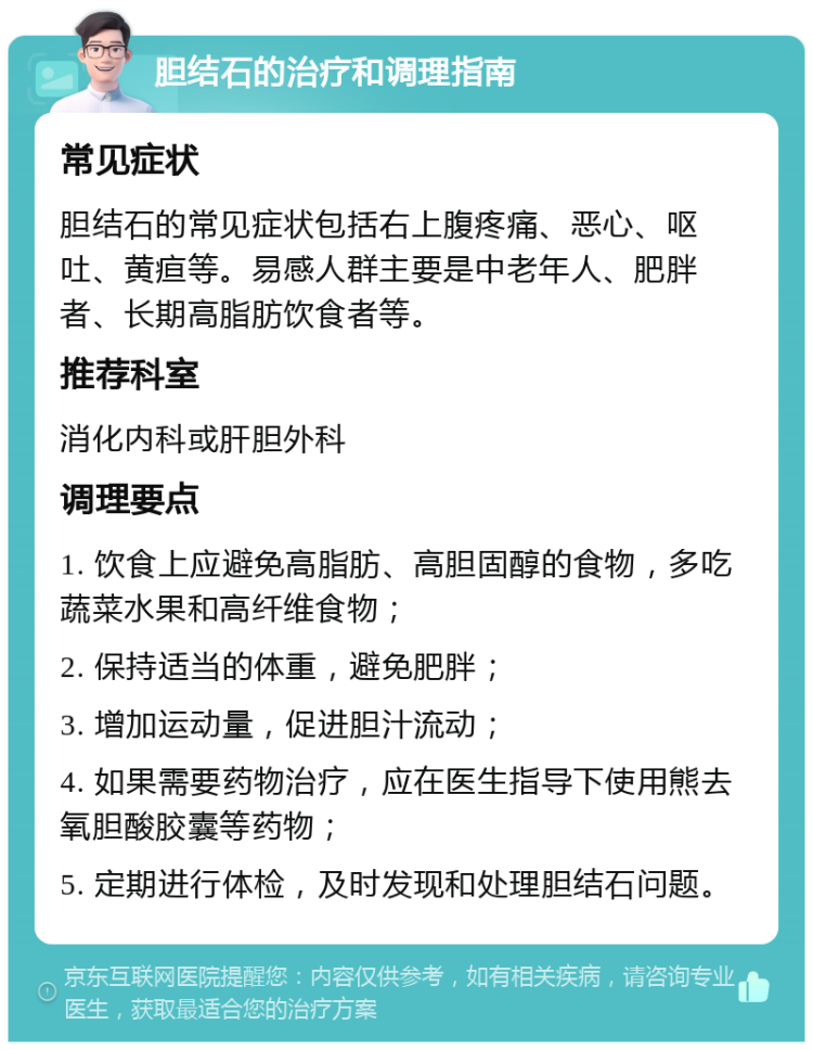 胆结石的治疗和调理指南 常见症状 胆结石的常见症状包括右上腹疼痛、恶心、呕吐、黄疸等。易感人群主要是中老年人、肥胖者、长期高脂肪饮食者等。 推荐科室 消化内科或肝胆外科 调理要点 1. 饮食上应避免高脂肪、高胆固醇的食物，多吃蔬菜水果和高纤维食物； 2. 保持适当的体重，避免肥胖； 3. 增加运动量，促进胆汁流动； 4. 如果需要药物治疗，应在医生指导下使用熊去氧胆酸胶囊等药物； 5. 定期进行体检，及时发现和处理胆结石问题。