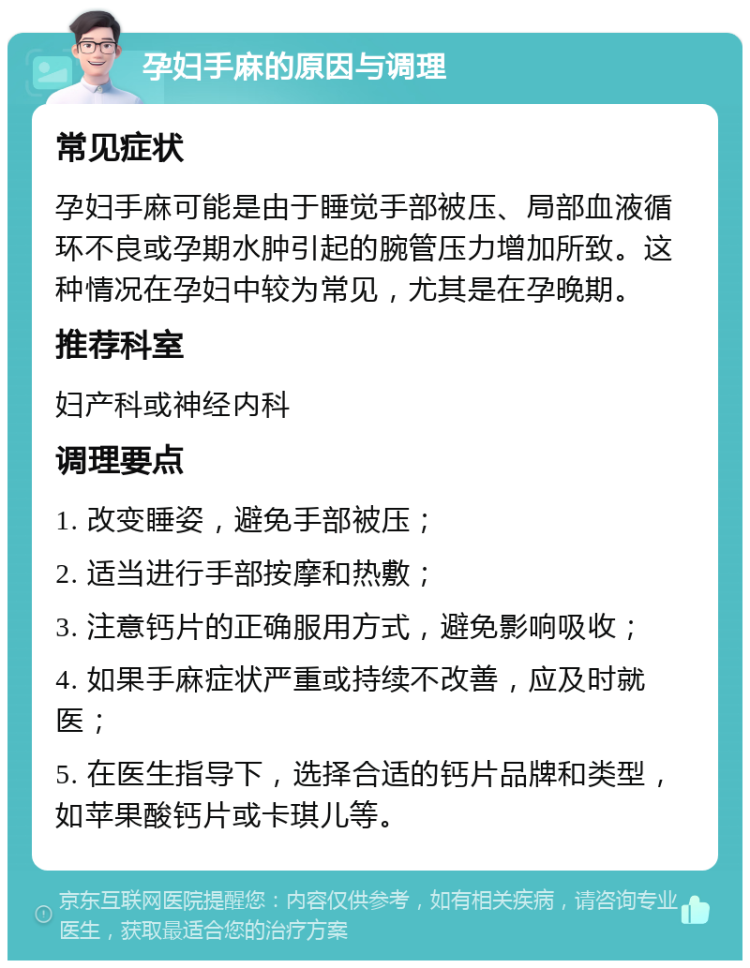 孕妇手麻的原因与调理 常见症状 孕妇手麻可能是由于睡觉手部被压、局部血液循环不良或孕期水肿引起的腕管压力增加所致。这种情况在孕妇中较为常见，尤其是在孕晚期。 推荐科室 妇产科或神经内科 调理要点 1. 改变睡姿，避免手部被压； 2. 适当进行手部按摩和热敷； 3. 注意钙片的正确服用方式，避免影响吸收； 4. 如果手麻症状严重或持续不改善，应及时就医； 5. 在医生指导下，选择合适的钙片品牌和类型，如苹果酸钙片或卡琪儿等。