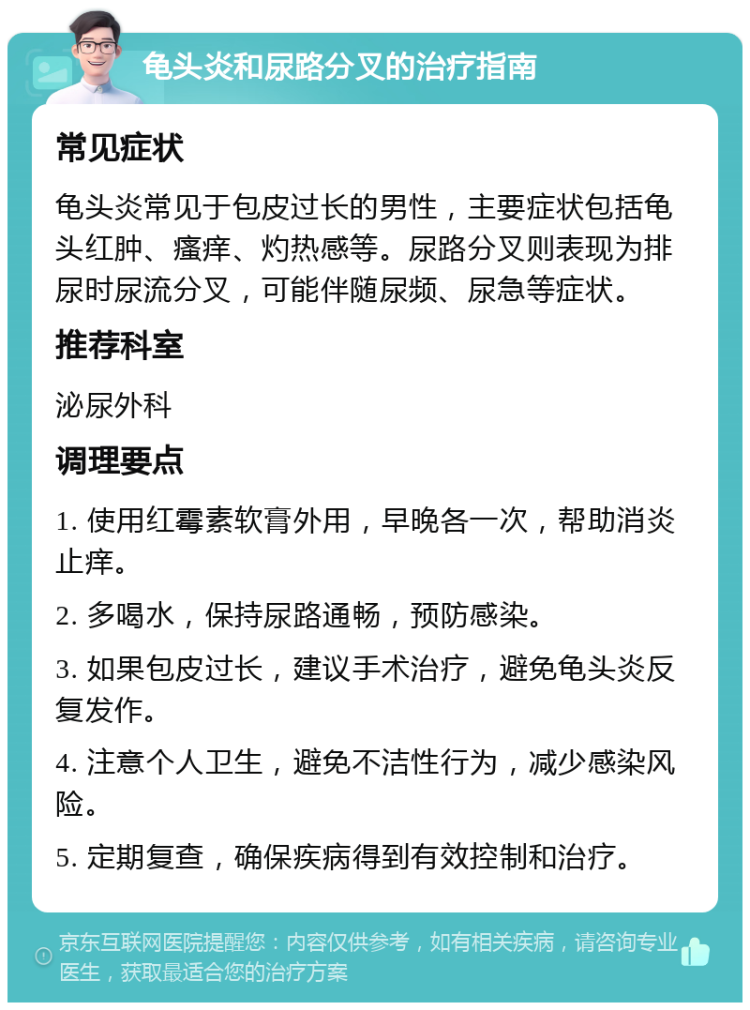 龟头炎和尿路分叉的治疗指南 常见症状 龟头炎常见于包皮过长的男性，主要症状包括龟头红肿、瘙痒、灼热感等。尿路分叉则表现为排尿时尿流分叉，可能伴随尿频、尿急等症状。 推荐科室 泌尿外科 调理要点 1. 使用红霉素软膏外用，早晚各一次，帮助消炎止痒。 2. 多喝水，保持尿路通畅，预防感染。 3. 如果包皮过长，建议手术治疗，避免龟头炎反复发作。 4. 注意个人卫生，避免不洁性行为，减少感染风险。 5. 定期复查，确保疾病得到有效控制和治疗。