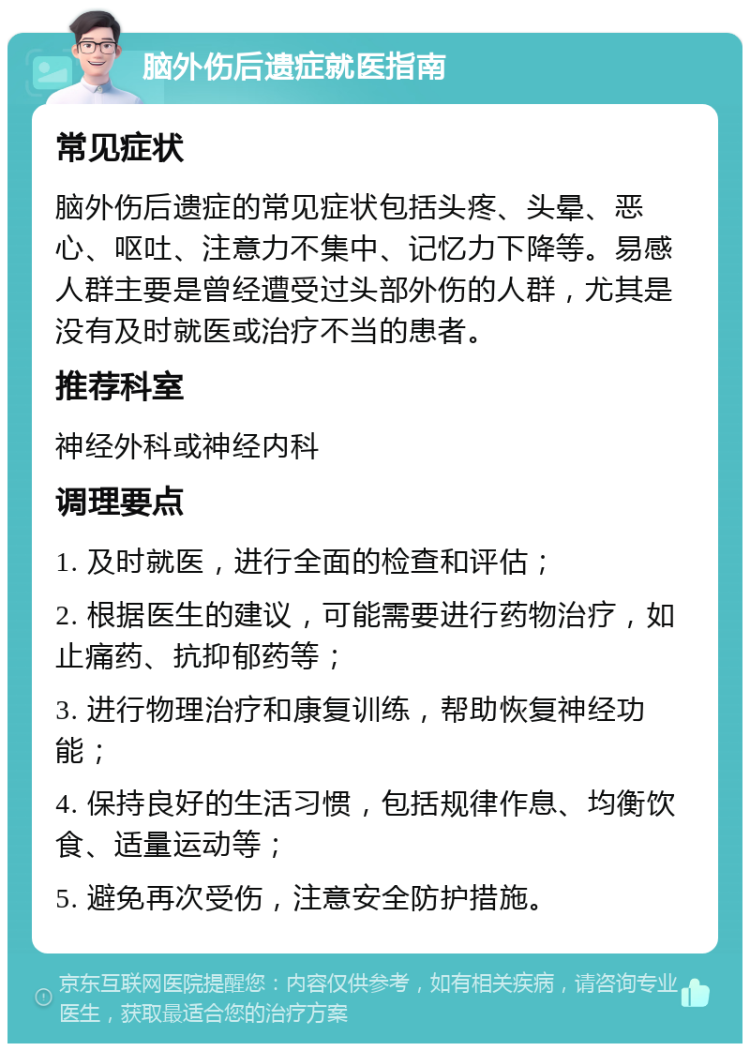 脑外伤后遗症就医指南 常见症状 脑外伤后遗症的常见症状包括头疼、头晕、恶心、呕吐、注意力不集中、记忆力下降等。易感人群主要是曾经遭受过头部外伤的人群，尤其是没有及时就医或治疗不当的患者。 推荐科室 神经外科或神经内科 调理要点 1. 及时就医，进行全面的检查和评估； 2. 根据医生的建议，可能需要进行药物治疗，如止痛药、抗抑郁药等； 3. 进行物理治疗和康复训练，帮助恢复神经功能； 4. 保持良好的生活习惯，包括规律作息、均衡饮食、适量运动等； 5. 避免再次受伤，注意安全防护措施。