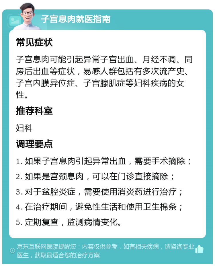 子宫息肉就医指南 常见症状 子宫息肉可能引起异常子宫出血、月经不调、同房后出血等症状，易感人群包括有多次流产史、子宫内膜异位症、子宫腺肌症等妇科疾病的女性。 推荐科室 妇科 调理要点 1. 如果子宫息肉引起异常出血，需要手术摘除； 2. 如果是宫颈息肉，可以在门诊直接摘除； 3. 对于盆腔炎症，需要使用消炎药进行治疗； 4. 在治疗期间，避免性生活和使用卫生棉条； 5. 定期复查，监测病情变化。